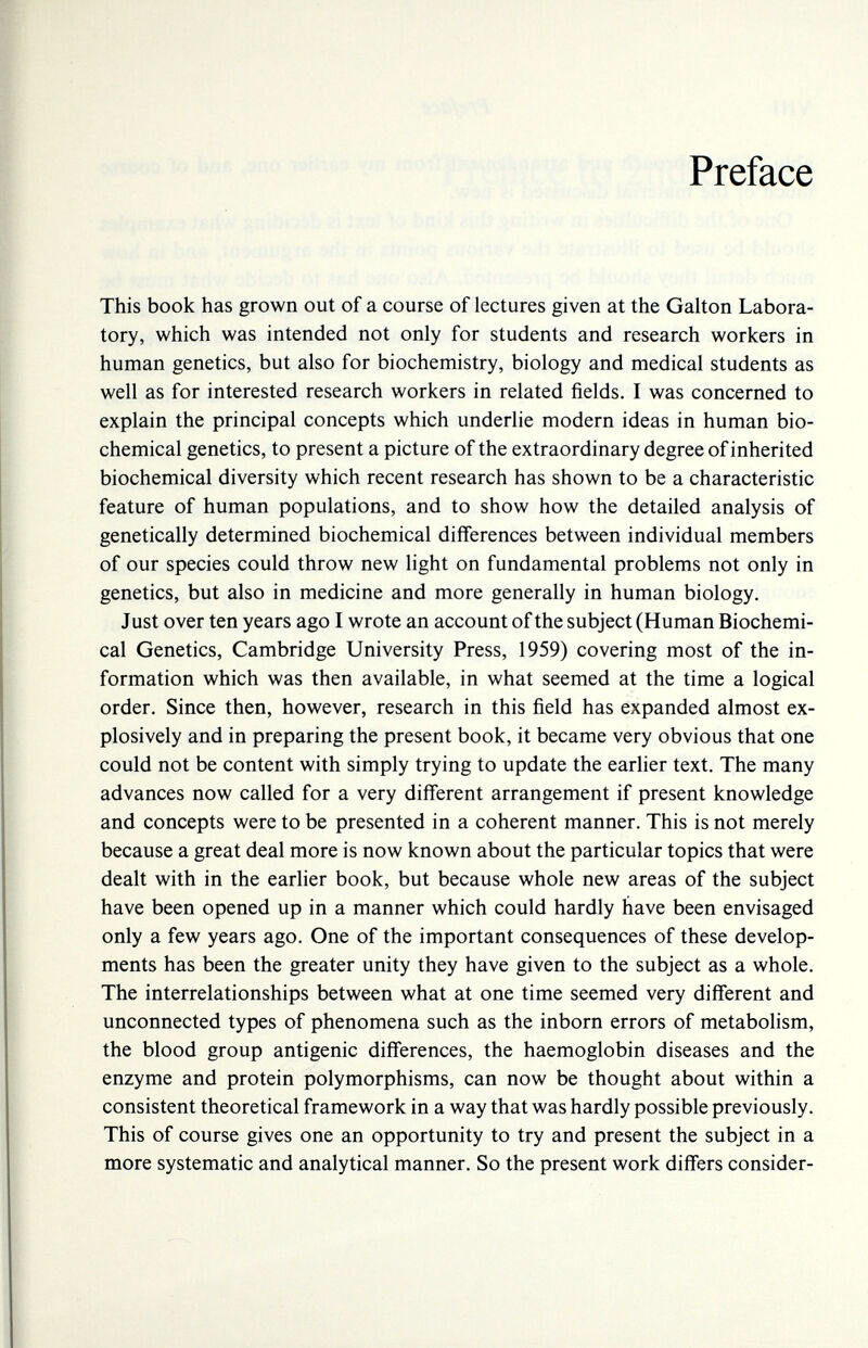 Preface This book has grown out of a course of lectures given at the Galton Labora¬ tory, which was intended not only for students and research workers in human genetics, but also for biochemistry, biology and medical students as well as for interested research workers in related fields. I was concerned to explain the principal concepts which underhe modern ideas in human bio¬ chemical genetics, to present a picture of the extraordinary degree of inherited biochemical diversity which recent research has shown to be a characteristic feature of human populations, and to show how the detailed analysis of genetically determined biochemical differences between individual members of our species could throw new light on fundamental problems not only in genetics, but also in medicine and more generally in human biology. Just over ten years ago I wrote an account of the subject (Human Biochemi¬ cal Genetics, Cambridge University Press, 1959) covering most of the in¬ formation which was then available, in what seemed at the time a logical order. Since then, however, research in this field has expanded almost ex¬ plosively and in preparing the present book, it became very obvious that one could not be content with simply trying to update the earlier text. The many advances now called for a very different arrangement if present knowledge and concepts were to be presented in a coherent manner. This is not merely because a great deal more is now known about the particular topics that were dealt with in the earlier book, but because whole new areas of the subject have been opened up in a manner which could hardly have been envisaged only a few years ago. One of the important consequences of these develop¬ ments has been the greater unity they have given to the subject as a whole. The interrelationships between what at one time seemed very different and unconnected types of phenomena such as the inborn errors of metabolism, the blood group antigenic differences, the haemoglobin diseases and the enzyme and protein polymorphisms, can now be thought about within a consistent theoretical framework in a way that was hardly possible previously. This of course gives one an opportunity to try and present the subject in a more systematic and analytical manner. So the present work differs consider-