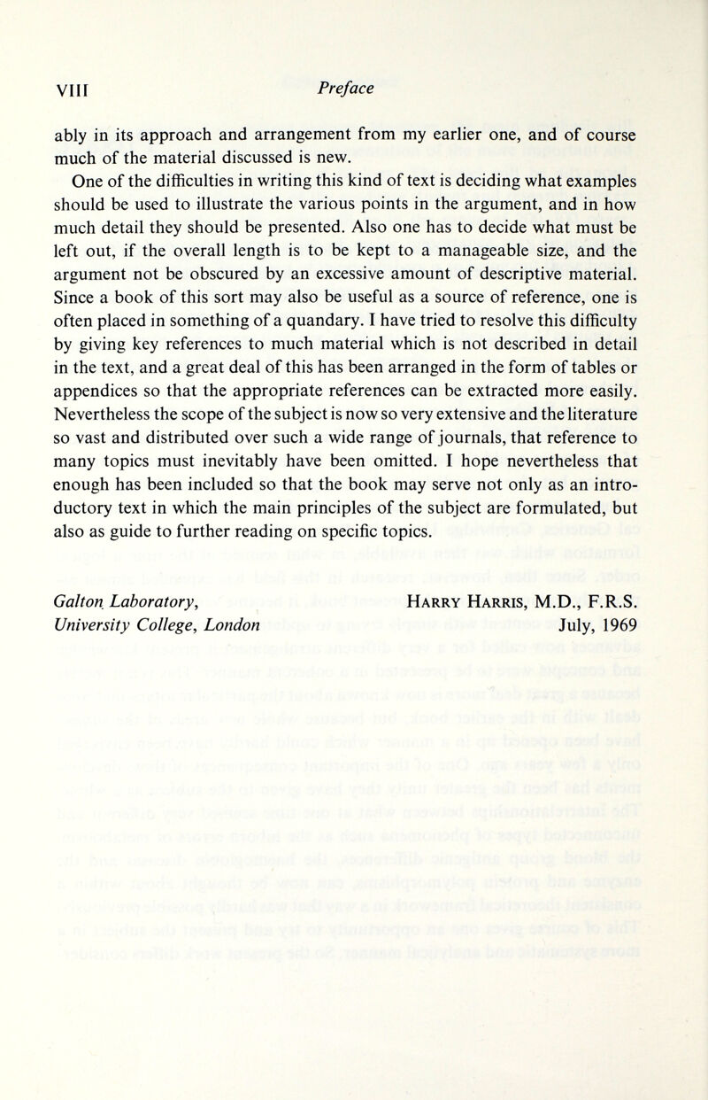 vili Preface ably in its approach and arrangement from my earlier one, and of course much of the material discussed is new. One of the difficulties in writing this kind of text is deciding what examples should be used to illustrate the various points in the argument, and in how much detail they should be presented. Also one has to decide what must be left out, if the overall length is to be kept to a manageable size, and the argument not be obscured by an excessive amount of descriptive material. Since a book of this sort may also be useful as a source of reference, one is often placed in something of a quandary. I have tried to resolve this difficulty by giving key references to much material which is not described in detail in the text, and a great deal of this has been arranged in the form of tables or appendices so that the appropriate references can be extracted more easily. Nevertheless the scope of the subject is now so very extensive and the literature so vast and distributed over such a wide range of journals, that reference to many topics must inevitably have been omitted. I hope nevertheless that enough has been included so that the book may serve not only as an intro¬ ductory text in which the main principles of the subject are formulated, but also as guide to further reading on specific topics. Galton Laboratory, University College, London Harry Harris, M.D., F.R.S. July, 1969