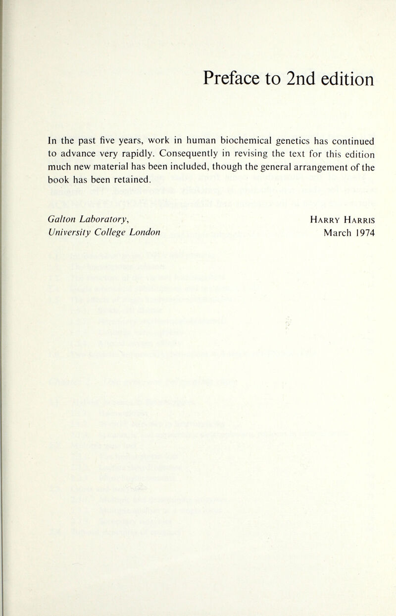 Preface to 2nd edition In the past five years, work in human biochemical genetics has continued to advance very rapidly. Consequently in revising the text for this edition much new material has been included, though the general arrangement of the book has been retained. Galton Laboratory, University College London Harry Harris March 1974