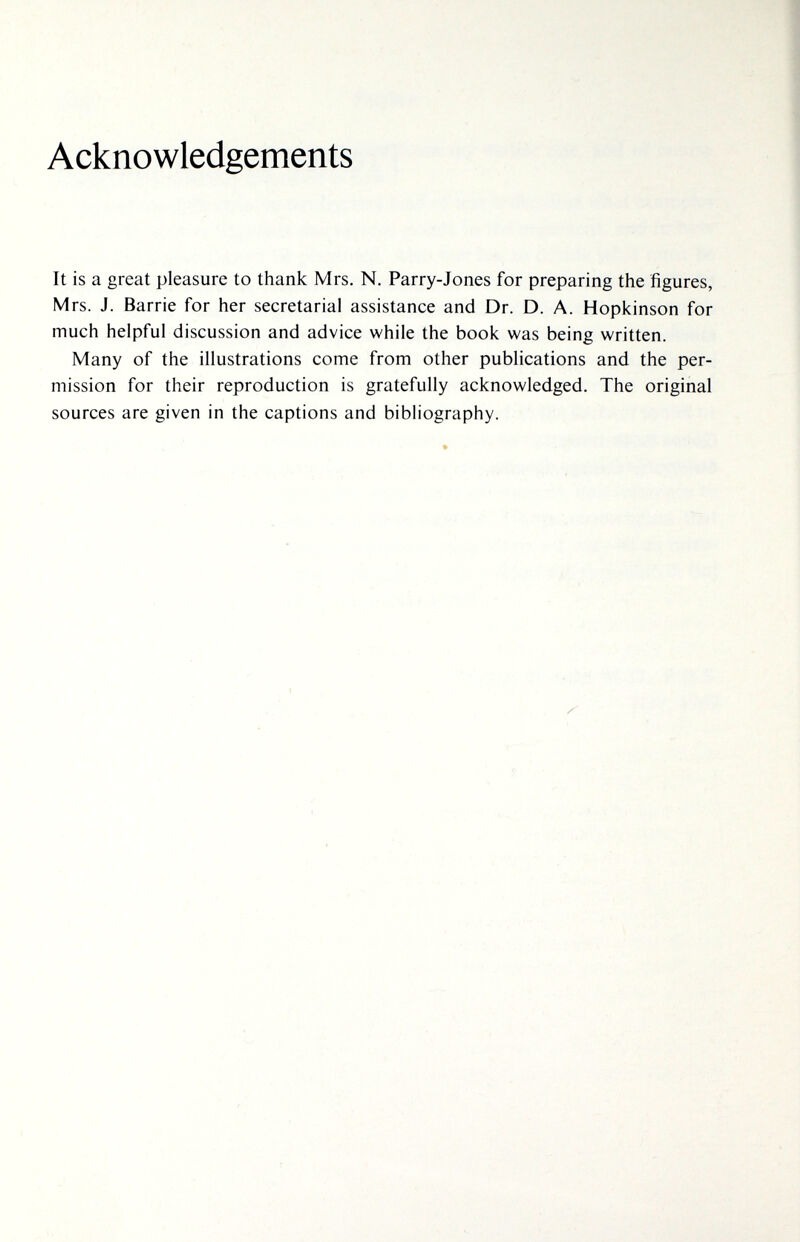 Acknowledgements It is a great pleasure to thank Mrs. N. Parry-Jones for preparing the figures, Mrs. J. Barrie for her secretarial assistance and Dr. D. A. Hopkinson for much helpful discussion and advice while the book was being written. Many of the illustrations come from other publications and the per¬ mission for their reproduction is gratefully acknowledged. The original sources are given in the captions and bibliography.