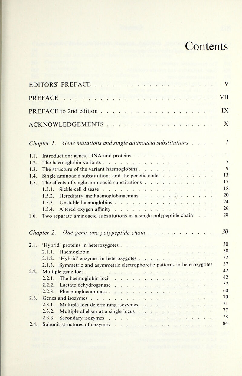 Contents EDITORS' PREFACE V PREFACE VII PREFACE to 2nd edition IX ACKNOWLEDGEMENTS X Chapter I. Gene mutations and single aminoacid substitutions .... / 1.1. Introduction: genes, DNA and proteins  1 1.2. The haemoglobin variants 5 1.3. The structure of the variant haemoglobins 9 1.4. Single aminoacid substitutions and the genetic code 13 1.5. The eflfects of single aminoacid substitutions 17 1.5.1. Sickle-cell disease 18 1.5.2. Hereditary methaemoglobinaemias  20 1.5.3. Unstable haemoglobins 24 1.5.4. Altered oxygen affinity 26 1.6. Two separate aminoacid substitutions in a single polypeptide chain ... 28 Chapter 2. One gene-one polypeptide chain 30 2.1. 'Hybrid' proteins in heterozygotes 30 2.1.1. Haemoglobin 30 2.1.2. 'Hybrid'enzymes in heterozygotes  32 2.1.3. Symmetric and asymmetric electrophoretic patterns in heterozygotes 37 2.2. Multiple gene loci 42 2.2.1. The haemoglobin loci 42 2.2.2. Lactate dehydrogenase 52 2.2.3. Phosphoglucomutase 2.3. Genes and isozymes 70 2.3.1. Multiple loci determining isozymes 71 2.3.2. Multiple allelism at a single locus  77 2.3.3. Secondary isozymes 78 2.4. Subunit structures of enzymes 