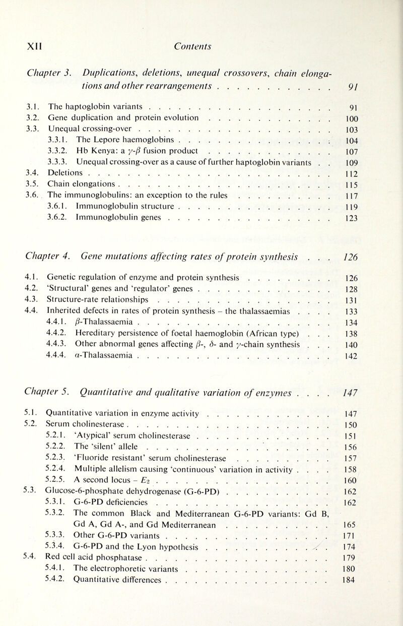 XII Contents Chapter 3. Duplications, deletions, unequal crossovers, chain elonga¬ tions and other rearrangements 91 3.1. The haptoglobin variants 91 3.2. Gene duplication and protein evolution 100 3.3. Unequal crossing-over 103 3.3.1. The Lepore haemoglobins 104 3.3.2. Hb Kenya: a y-ß fusion product 107 3.3.3. Unequal crossing-over as a cause of further haptoglobin variants . . 109 3.4. Deletions 112 3.5. Chain elongations 115 3.6., The immunoglobulins: an exception to the rules 117 3.6.1. Immunoglobulin structure 119 3.6.2. Immunoglobulin genes  123 Chapter 4. Gene mutations affecting rates of protein synthesis . . . 126 4.1. Genetic regulation of enzyme and protein synthesis 126 4.2. 'Structural'genes and'regulator'genes  128 4.3. Structure-rate relationships 131 4.4. Inherited defects in rates of protein synthesis - the thalassaemias .... 133 4.4.1. Д-Thalassaemia 134 4.4.2. Hereditary persistence of foetal haemoglobin (African type) ... 138 4.4.3. Other abnormal genes affecting ß-, ó- and y-chain synthesis . . . 140 4.4.4. a-Thalassaemia 142 Chapter 5. Quantitative and qualitative variation of enzymes .... 147 5.1. Quantitative variation in enzyme activity 147 5.2. Serum Cholinesterase 150 5.2.1. 'Atypical'serum Cholinesterase 151 5.2.2. The'silent'allele 156 5.2.3. 'Fluoride resistant' serum Cholinesterase 157 5.2.4. Multiple allelism causing'continuous'variation in activity . ... 158 5.2.5. A second locus - £*2 160 5.3. Glucose-6-phosphate dehydrogenase (G-6-PD) 162 5.3.1. G-6-PD deficiencies 162 5.3.2. The common Black and Mediterranean G-6-PD variants: Gd B, Gd A, Gd A-, and Gd Mediterranean 165 5.3.3. Other G-6-PD variants 171 5.3.4. G-6-PD and the Lyon hypothesis ^ • 174 5.4. Red cell acid phosphatase 179 5.4.1. The electrophoretic variants 180 5.4.2. Quantitative differences 184