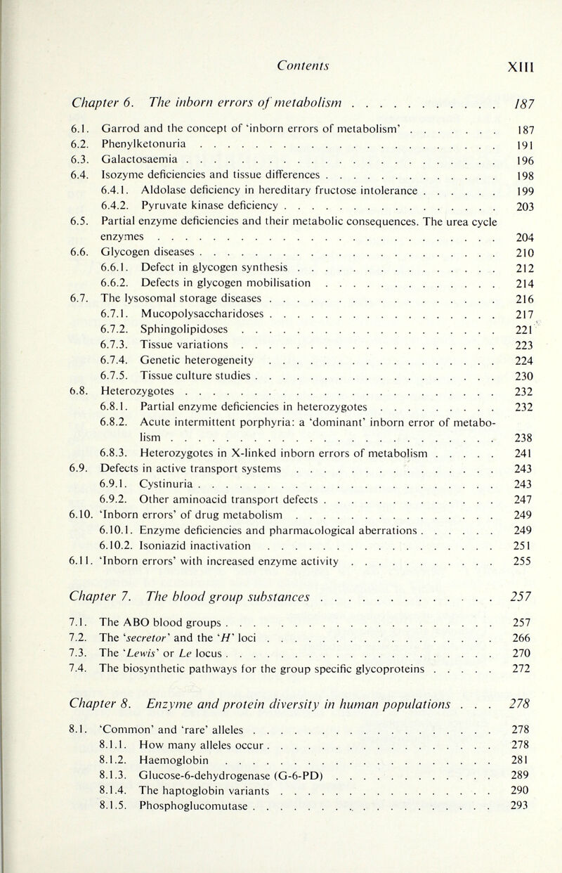 Contents XIII Chapter 6. The inborn errors of metabolism 187 6.1. Garrod and the concept of 'inborn errors of metabolism' 187 6.2. Phenylketonuria 191 6.3. Galactosaemia 196 6.4. Isozyme deficiencies and tissue différences 198 6.4.1. Aldolase deficiency in hereditary fructose intolerance ...... 199 6.4.2. Pyruvate kinase deficiency  203 6.5. Partial enzyme deficiencies and their metabolic consequences. The urea cycle enzymes 204 6.6. Glycogen diseases 210 6.6.1. Defect in glycogen synthesis  212 6.6.2. Defects in glycogen mobilisation 214 6.7. The lysosomal storage diseases 216 6.7.1. Mucopolysaccharidoses 217 6.7.2. Sphingolipidoses 221 6.7.3. Tissue variations 223 6.7.4. Genetic heterogeneity 224 6.7.5. Tissue culture studies 230 6.8. Heterozygotes  232 6.8.1. Partial enzyme deficiencies in heterozygotes 232 6.8.2. Acute intermittent porphyria: a 'dominant' inborn error of metabo¬ lism  238 6.8.3. Heterozygotes in X-linked inborn errors of metabolism 241 6.9. Defects in active transport systems 243 6.9.1. Cystinuria 243 6.9.2. Other aminoacid transport defects 247 6.10. 'Inborn errors' of drug metabolism 249 6.10.1. Enzyme deficiencies and pharmacological aberrations 249 6.10.2. Isoniazid inactivation 251 6.11. 'Inborn errors' with increased enzyme activity 255 Chapter 7. The blood group substances 257 7.1. The ABO blood groups 257 7.2. The 'secretor' and the 'Я' loci 266 7.3. The 'Lewis'' or Le locus 270 7.4. The biosynthetic pathways for the group specific glycoproteins 272 Chapter 8. Enzyme and protein diversity in human populations . . . 278 8.1. 'Common' and 'rare' alleles 278 8.1.1. How many alleles occur 278 8.1.2. Haemoglobin 281 8.1.3. Glucose-6-dehydrogenase (G-6-PD)  289 8.1.4. The haptoglobin variants 290 8.1.5. Phosphoglucomutase  293