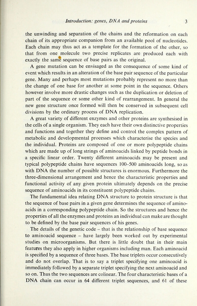 Introduction: genes, DNA and proteins 3 the unwinding and separation of the chains and the reformation on each chain of its appropriate companion from an available pool of nucleotides. Each chain may thus act as a template for the formation of the other, so that from one molecule two precise replicates are produced each with exactly the same sequence of base pairs as the original. A gene mutation can be envisaged as the consequence of some kind of event which results in an alteration of the base pair sequence of the particular gene. Many and perhaps most mutations probably represent no more than the change of one base for another at some point in the sequence. Others however involve more drastic changes such as the duplication or deletion of part of the sequence or some other kind of rearrangement. In general the new gene structure once formed will then be conserved in subsequent cell divisions by the ordinary process of DNA replication. A great variety of different enzymes and other proteins are synthesised in the cells of a single organism. They each have their own distinctive properties and functions and together they define and control the complex pattern of metabolic and developmental processes which characterise the species and the individual. Proteins are composed of one or more polypeptide chains which are made up of long strings of aminoacids linked by peptide bonds in a specific linear order. Twenty different aminoacids may be present and typical polypeptide chains have sequences 100-500 aminoacids long, so as with DNA the number of possible structures is enormous. Furthermore the three-dimensional arrangement and hence the characteristic properties and functional activity of any given protein ultimately depends on the precise sequence of aminoacids in its constituent polypeptide chains. The fundamental idea relating DNA structure to protein structure is that the sequence of base pairs in a given gene determines the sequence of amino¬ acids in a corresponding polypeptide chain. So the structures and hence the properties of all the enzymes and proteins an individual can make are thought to be defined by the base pair sequences of his genes. The details of the genetic code - that is the relationship of base sequence to aminoacid sequence - have largely been worked out by experimental studies on microorganisms. But there is little doubt that in their main features they also apply in higher organisms including man. Each aminoacid is specified by a sequence of three bases. The base triplets occur consecutively and do not overlap. That is to say a triplet specifying one aminoacid is immediately followed by a separate triplet specifying the next aminoacid and so on. Thus the two sequences are cohnear. The four characteristic bases of a DNA chain can occur in 64 different triplet sequences, and 61 of these