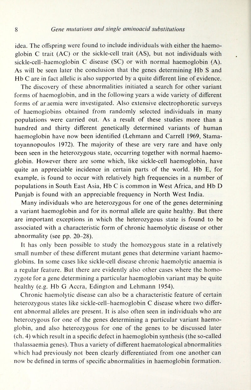 ] i 8 Gene mutations and single aminoacid substitutions idea. The offspring were found to include individuals with either the haemo¬ globin С trait (AC) or the sickle-cell trait (AS), but not individuals with sickle-cell-haemoglobin С disease (SC) or with normal haemoglobin (A), As will be seen later the conclusion that the genes determining Hb S and Hb С are in fact allelic is also supported by a quite different line of evidence. The discovery of these abnormalities initiated a search for other variant forms of haemoglobin, and in the following years a wide variety of different forms of anaemia were investigated. Also extensive electrophoretic surveys of haemoglobins obtained from randomly selected individuals in many populations were carried out. As a result of these studies more than á hundred and thirty different genetically determined variants of human haemoglobin have now been identified (Lehmann and Carrell 1969, Stama- toyannopoulos 1972). The majority of these are very rare and have only been seen in the heterozygous state, occurring together with normal haemo¬ globin. However there are some which, like sickle-cell haemoglobin, have quite an appreciable incidence in certain parts of the world. Hb E, for example, is found to occur with relatively high frequencies in a number of populations in South East Asia, Hb С is common in West Africa, and Hb D Punjab is found with an appreciable frequency in North West India. Many individuals who are heterozygous for one of the genes determining a variant haemoglobin and for its normal allele are quite healthy. But there are important exceptions in which the heterozygous state is found to be associated with a characteristic form of chronic haemolytic disease or other abnormality (see pp. 20-28). Jt has only been possible to study the homozygous state in a relatively small number of these different mutant genes that determine variant haemo¬ globins. In some cases like sickle-cell disease chronic haemolytic anaemia is a regular feature. But there are evidently also other cases where the homo¬ zygote for a gene determining a particular haemoglobin variant may be quite healthy (e.g. Hb G Accra, Edington and Lehmann 1954). Chronic haemolytic disease can also be a characteristic feature of certain heterozygous states like sickle-cell-haemoglobin С disease where two differ¬ ent abnormal alleles are present. It is also often seen in individuals who are heterozygous for one of the genes determining a particular variant haemo¬ globin, and also heterozygous for one of the genes to be discussed later (ch. 4) which result in a specific defect in haemoglobin synthesis (the so-called thalassaemia genes). Thus a variety of different haematological abnormalities which had previously not been clearly differentiated from one another can now be defined in terms of specific abnormalities in haemoglobin formation.