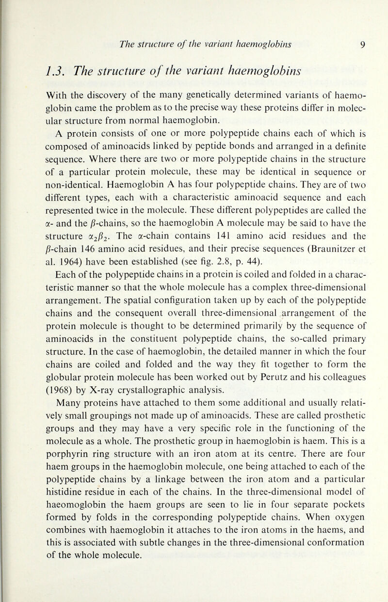 The structure of the variant haemoglobins 9 1.3. The structure of the variant haemoglobins With the discovery of the many genetically determined variants of haemo¬ globin came the problem as to the precise way these proteins differ in molec¬ ular structure from normal haemoglobin. A protein consists of one or more polypeptide chains each of which is composed of aminoacids linked by peptide bonds and arranged in a definite sequence. Where there are two or more polypeptide chains in the structure of a particular protein molecule, these may be identical in sequence or non-identical. Haemoglobin A has four polypeptide chains. They are of two different types, each with a characteristic aminoacid sequence and each represented twice in the molecule. These different polypeptides are called the a- and the j5-chains, so the haemoglobin A molecule may be said to have the structure a2jß2- The a-chain contains 141 amino acid residues and the jß-chain 146 amino acid residues, and their precise sequences (Braunitzer et al. 1964) have been estabhshed (see fig. 2.8, p. 44). Each of the polypeptide chains in a protein is coiled and folded in a charac¬ teristic manner so that the whole molecule has a complex three-dimensional arrangement. The spatial configuration taken up by each of the polypeptide chains and the consequent overall three-dimensional arrangement of the protein molecule is thought to be determined primarily by the sequence of aminoacids in the constituent polypeptide chains, the so-called primary structure. In the case of haemoglobin, the detailed manner in which the four chains are coiled and folded and the way they fit together to form the globular protein molecule has been worked out by Perutz and his colleagues (1968) by X-ray crystallographic analysis. Many proteins have attached to them some additional and usually relati¬ vely small groupings not made up of aminoacids. These are called prosthetic groups and they may have a very specific role in the functioning of the molecule as a whole. The prosthetic group in haemoglobin is haem. This is a porphyrin ring structure with an iron atom at its centre. There are four haem groups in the haemoglobin molecule, one being attached to each of the polypeptide chains by a linkage between the iron atom and a particular histidine residue in each of the chains. In the three-dimensional model of haeomoglobin the haem groups are seen to lie in four separate pockets formed by folds in the corresponding polypeptide chains. When oxygen combines with haemoglobin it attaches to the iron atoms in the haems, and this is associated with subtle changes in the three-dimensional conformation of the whole molecule.