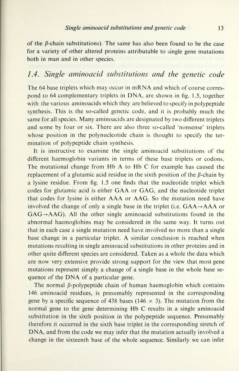 Single aminoacid substitutions and genetic code 13 of the j9-chain substitutions). The same has also been found to be the case for a variety of other altered proteins attributable to single gene mutations both in man and in other species. 1.4. Single aminoacid substitutions and the genetic code The 64 base triplets which may occur in m RNA and which of course corres¬ pond to 64 complementary triplets in DNA, are shown in fig. 1.5, together with the various aminoacids which they are believed to specify in polypeptide synthesis. This is the so-called genetic code, and it is probably much the same for all species. Many aminoacids are designated by two different triplets and some by four or six. There are also three so-called 'nonsense' triplets whose position in the polynucleotide chain is thought to specify the ter¬ mination of polypeptide chain synthesis. It is instructive to examine the single aminoacid substitutions of the different haemoglobin variants in terms of these base triplets or codons. The mutational change from Hb A to Hb С for example has caused the replacement of a glutamic acid residue in the sixth position of the j9-chain by a lysine residue. From fig. 1.5 one finds that the nucleotide triplet which codes for glutamic acid is either GAA or GAG, and the nucleotide triplet that codes for lysine is either AAA or AAG. So the mutation need have involved the change of only a single base in the triplet (i.e. GAA->AAA or GAG^AAG). All the other single aminoacid substitutions found in the abnormal haemoglobins may be considered in the same way. It turns out that in each case a single mutation need have involved no more than a single base change in a particular triplet. A similar conclusion is reached when mutations resulting in single aminoacid substitutions in other proteins and in other quite different species are considered. Taken as a whole the data which are now very extensive provide strong support for the view that most gene mutations represent simply a change of a single base in the whole base se¬ quence of the DNA of a particular gene. The normal ^9-polypeptide chain of human haemoglobin which contains 146 aminoacid residues, is presumably represented in the corresponding gene by a specific sequence of 438 bases (146 x 3). The mutation from the normal gene to the gene determining Hb С results in a single aminoacid substitution in the sixth position in the polypeptide sequence. Presumably therefore it occurred in the sixth base triplet in the corresponding stretch of DNA, and from the code we may infer that the mutation actually involved a change in the sixteenth base of the whole sequence. Similarly we can infer