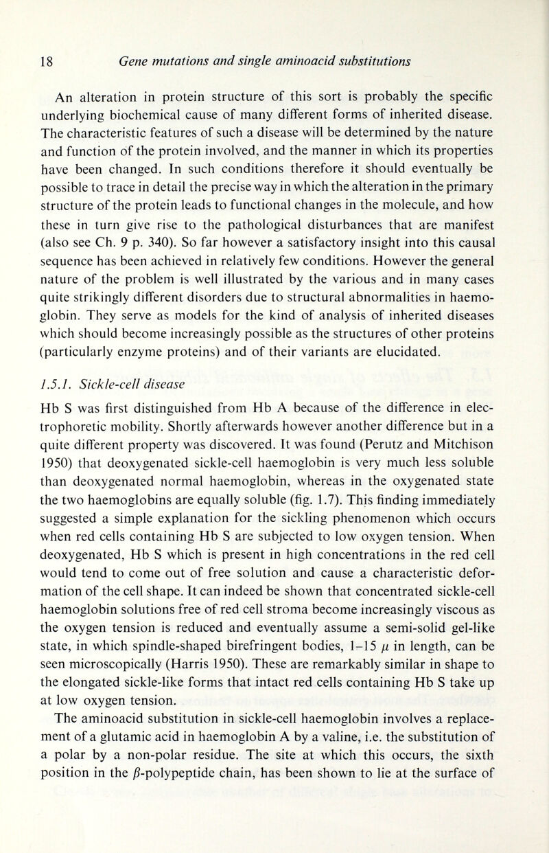 18 Gene mutations and single aminoacid substitutions An alteration in protein structure of this sort is probably the specific underlying biochemical cause of many different forms of inherited disease. The characteristic features of such a disease will be determined by the nature and function of the protein involved, and the manner in which its properties have been changed. In such conditions therefore it should eventually be possible to trace in detail the precise way in which the alteration in the primary structure of the protein leads to functional changes in the molecule, and how these in turn give rise to the pathological disturbances that are manifest (also see Ch. 9 p. 340). So far however a satisfactory insight into this causal sequence has been achieved in relatively few conditions. However the general nature of the problem is well illustrated by the various and in many cases quite strikingly different disorders due to structural abnormalities in haemo¬ globin. They serve as models for the kind of analysis of inherited diseases which should become increasingly possible as the structures of other proteins (particularly enzyme proteins) and of their variants are elucidated. 1.5.1. Sickle-cell disease Hb S was first distinguished from Hb A because of the difference in elec- trophoretic mobility. Shortly afterwards however another difference but in a quite different property was discovered. It was found (Perutz and Mitchison 1950) that deoxygenated sickle-cell haemoglobin is very much less soluble than deoxygenated normal haemoglobin, whereas in the oxygenated state the two haemoglobins are equally soluble (fig, 1.7). This finding immediately suggested a simple explanation for the sickling phenomenon which occurs when red cells containing Hb S are subjected to low oxygen tension. When deoxygenated, Hb S which is present in high concentrations in the red cell would tend to come out of free solution and cause a characteristic defor¬ mation of the cell shape. It can indeed be shown that concentrated sickle-cell haemoglobin solutions free of red cell stroma become increasingly viscous as the oxygen tension is reduced and eventually assume a semi-solid gel-like state, in which spindle-shaped biréfringent bodies, 1-15 in length, can be seen microscopically (Harris 1950). These are remarkably similar in shape to the elongated sickle-like forms that intact red cells containing Hb S take up at low oxygen tension. The aminoacid substitution in sickle-cell haemoglobin involves a replace¬ ment of a glutamic acid in haemoglobin A by a valine, i.e. the substitution of a polar by a non-polar residue. The site at which this occurs, the sixth position in the jß-polypeptide chain, has been shown to lie at the surface of