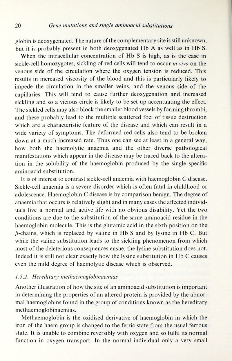 20 Gene mutations and single aminoacid substitutions globin is deoxygenated. The nature of the complementary site is still unknown, but it is probably present in both deoxygenated Hb A as well as in Hb S. When the intracellular concentration of Hb S is high, as is the case in sickle-cell homozygotes, sickling of red cells will tend to occur in vivo on the venous side of the circulation where the oxygen tension is reduced. This results in increased viscosity of the blood and this is particularly likely to impede the circulation in the smaller veins, and the venous side of the capillaries. This will tend to cause further deoxygenation and increased sickling and so a vicious circle is likely to be set up accentuating the effect. The sickled cells may also block the smaller blood vessels by forming thrombi, and these probably lead to the multiple scattered foci of tissue destruction which are a characteristic feature of the disease and which can result in a wide variety of symptoms. The deformed red cells also tend to be broken down at a much increased rate. Thus one can see at least in a general way, how both the haemolytic anaemia and the other diverse pathological manifestations which appear in the disease may be traced back to the altera¬ tion in the solubility of the haemoglobin produced by the single specific aminoacid substitution. It is of interest to contrast sickle-cell anaemia with haemoglobin С disease. Sickle-cell anaemia is a severe disorder which is often fatal in childhood or adolescence. Haemoglobin С disease is by comparison benign. The degree of anaemia that occurs is relatively slight and in many cases the affected individ¬ uals live a normal and active life with no obvious disability. Yet the two conditions are due to the substitution of the same aminoacid residue in the haemoglobin molecule. This is the glutamic acid in the sixth position on the j9-chains, which is replaced by valine in Hb S and by lysine in Hb С. But while the valine substitution leads to the sickling phenomenon from which most of the deleterious consequences ensue, the lysine substitution does not. Indeed it is still not clear exactly how the lysine substitution in Hb С causes even the mild degree of haemolytic disease which is observed. 1.5.2. Hereditary methaemoglobinaemias Another illustration of how the site of an aminoacid substitution is important in determining the properties of an altered protein is provided by the abnor¬ mal haemoglobins found in the group of conditions known as the hereditary methaemoglobinaemias. Methaemoglobin is the oxidised derivative of haemoglobin in which the iron of the haem group is changed to the ferric state from the usual ferrous state. It is unable to combine reversibly with oxygen and so fulfil its normal function in oxygen transport. In the normal individual only a very small