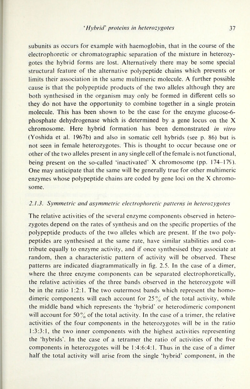 ^Hybrid' proteins in heterozygotes 37 subunits as occurs for example with haemoglobin, that in the course of the electrophoretic or chromatographic separation of the mixture in heterozy¬ gotes the hybrid forms are lost. Alternatively there may be some special structural feature of the alternative polypeptide chains which prevents or limits their association in the same multimeric molecule. A further possible cause is that the polypeptide products of the two alleles although they are both synthesised in the organism may only be formed in different cells so they do not have the opportunity to combine together in a single protein molecule. This has been shown to be the case for the enzyme glucose-6- phosphate dehydrogenase which is determined by a gene locus on the X chromosome. Here hybrid formation has been demonstrated in vitro (Yoshida et al. 1967b) and also in somatic cell hybrids (see p. 86) but is not seen in female heterozygotes. This is thought to occur because one or other of the two alleles present in any single cell of the female is not functional, being present on the so-called 'inactivated' X chromosome (pp. 174-175). One may anticipate that the same will be generally true for other multimeric enzymes whose polypeptide chains are coded by gene loci on the X chromo¬ some. 2.1.3. Symmetric and asymmetric electrophoretic patterns in heterozygotes The relative activities of the several enzyme components observed in hetero¬ zygotes depend on the rates of synthesis and on the specific properties of the polypeptide products of the two alleles which are present, if the two poly¬ peptides are synthesised at the same rate, have similar stabilities and con¬ tribute equally to enzyme activity, and if once synthesised they associate at random, then a characteristic pattern of activity will be observed. These patterns are indicated diagrammatically in fig. 2.5. In the case of a dimer, where the three enzyme components can be separated electrophoretically, the relative activities of the three bands observed in the heterozygote will be in the ratio 1:2:1. The two outermost bands which represent the homo- dimeric components will each account for 25% of the total activity, while the middle band which represents the 'hybrid' or heterodimeric component will account for 50% of the total activity. In the case of a trimer, the relative activities of the four components in the heterozygotes will be in the ratio 1:3:3:1, the two inner components with the highest activities representing the 'hybrids', in the case of a tetramer the ratio of activities of the five components in heterozygotes will be 1:4:6:4:l. Thus in the case of a dimer half the total activity will arise from the single 'hybrid' component, in the