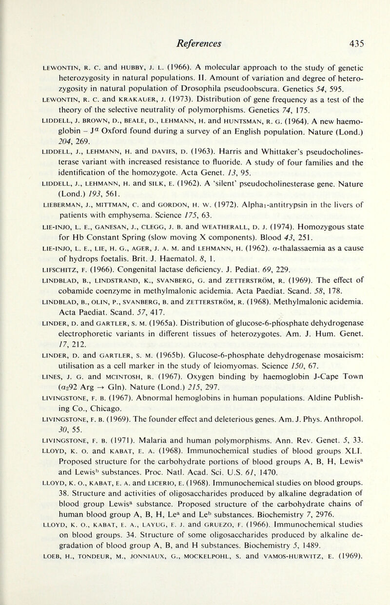 References 435 LEWONTiN, R. С. and HUBBY, J. L. (1966). A molecular approach to the study of genetic heterozygosity in natural populations. П. Amount of variation and degree of hetero¬ zygosity in natural population of Drosophila pseudoobscura. Genetics 54, 595. LEWONTIN, R. c. and KRAKAUER, J. (1973). Distribution of gene frequency as a test of the theory of the selective neutrality of polymorphisms. Genetics 74, 175. LiDDELL, J. BROWN, D., BEALE, D., LEHMANN, H. and HUNTSMAN, R. G. (1964). A new haemo¬ globin - J« Oxford found during a survey of an English population. Nature (Lond.) 204, 269. LIDDELL, J., LEHMANN, H. and DAViES, D. (1963). Harris and Whittaker's pseudocholines- terase variant with increased resistance to fluoride. A study of four families and the identification of the homozygote. Acta Genet. 13, 95. LIDDELL, J., LEHMANN, H. and SILK, E. (1962). A 'silent' pseudocholinesterasc gene. Nature (Lond.) 193, 561. LiEBERMAN, J., MiTTMAN, c. and GORDON, H. w. (1972). Alphai-antitrypsin in the livers of patients with emphysema. Science /75, 63. LIE-INJO, L. E., GANESAN, J., CLEGG, J. B. and WEATHERALL, D. J. (1974). HomOZygOUS State for Hb Constant Spring (slow moving X components). Blood 43, 251. LIE-INJO, L. E., LIE, H. G., AGER, J. A. M. and LEHMANN, H. (1962). a-thalassaemia as a cause of hydrops foetalis. Brit. J. Haematol. 8, 1. LiFSCHiTZ, F. (1966). Congenital lactase deficiency. J. Pediat. 69, 229. LINDBLAD, в., LINDSTRAND, К., SVANBERG, G. and ZETTERSTRÖM, R. (1969). The effect of cobamide coenzyme in methylmalonic acidemia. Acta Paediat. Scand. 58, 178. LINDBLAD, в., OLiN, P., SVANBERG, B. and ZETTERSTRÖM, R. (1968). Methylmalonic acidemia. Acta Paediat. Scand. 57, 417. LINDER, D. and GARTLER, s. M. (1965a). Distribution of glucose-6-phosphate dehydrogenase electrophoretic variants in different tissues of heterozygotes. Am. J. Hum. Genet. 17, 212. LINDER, D. and GARTLER, s. M. (1965b). Glucose-6-phosphate dehydrogenase mosaicism: utilisation as a cell marker in the study of leiomyomas. Science 150, 67. LINES, J. G. and MCINTOSH, R. (1967). Oxygen binding by haemoglobin J-Cape Town (0292 Arg -> Gin). Nature (Lond.) 215, 297. LIVINGSTONE, F. B. (1967). Abnormal hemoglobins in human populations. Aldine Publish¬ ing Co., Chicago. LIVINGSTONE, F. B. ( 1969). The founder effect and deleterious genes. Am. J. Phys. Anthropol. 30, 55. LIVINGSTONE, F. B. (1971). Malaria and human polymorphisms. Ann. Rev. Genet. 5, 33. LLOYD, K. o. and KABAT, E. A. (1968). Immunochemical studies of blood groups XLL Proposed structure for the carbohydrate portions of blood groups A, B, H, Lewis'^ and Lewis'' substances. Proc. Natl. Acad. Sci. U.S. 61, 1470. LLOYD, K. o., KABAT, E. A. and LiCERio, E. (1968). Immunochemical studies on blood groups. 38. Structure and activities of oligosaccharides produced by alkaline degradation of blood group Lewis'^ substance. Proposed structure of the carbohydrate chains of human blood group A, B, H, Le^ and Le'^ substances. Biochemistry 7, 2976. LLOYD, K. o., KABAT, E. A., LAYUG, E. J. and GRUEZo, F. (1966). Immunochemical studies on blood groups. 34. Structure of some oligosaccharides produced by alkaline de¬ gradation of blood group A, B, and H substances. Biochemistry 5, 1489. LOEB, H., TONDEUR, M., JONNIAUX, G., MOCKELPOHL, S. and VAMOS-HURWITZ, E. (1969).