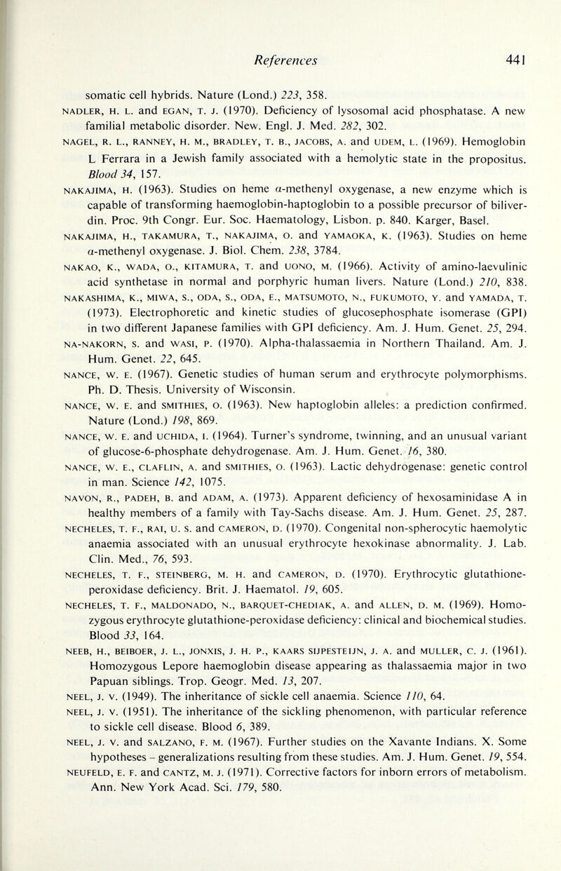 References 441 somatic cell hybrids. Nature (Lond.) 223, 358. NADLER, H. L. and EGAN, T. J. (1970). Deficiency of lysosomal acid phosphatase. A new familial metabolic disorder. New. Engl. J. Med. 282, 302. NAGEL, R. L., RANNEY, H. M., BRADLEY, T. В., JACOBS, A. and UDEM, L. (1969). Hemoglobin L Ferrara in a Jewish family associated with a hemolytic state in the propositus. Blood 34, 157. NAKAJiMA, H. (1963). Studies on heme a-methenyl oxygenase, a new enzyme which is capable of transforming haemoglobin-haptoglobin to a possible precursor of biliver- din. Proc. 9th Congr. Eur. Soc. Haematology, Lisbon, p. 840. Karger, Basel. NAKAJIMA, H., TAKAMURA, T., NAKAJIMA, o. and YAMAOKA, K. (1963). Studies on heme a-methenyl oxygenase. J. Biol. Chem. 238, 3784. NAKAO, K., WADA, o., KiTAMURA, T. and UONO, M. (1966). Activity of amino-laevulinic acid synthetase in normal and porphyric human livers. Nature (Lond.) 210, 838. NAKASHIMA, K., MIWA, S., ODA, S., ODA, E., MATSUMOTO, N., FUKUMOTO, Y. and YAMADA, T. (1973). Electrophoretic and kinetic studies of glucosephosphate isomerase (GPI) in two different Japanese families with GPI deficiency. Am. J. Hum. Genet. 25, 294. NA-NAKORN, s. and WASi, P. (1970). Alpha-thalassaemia in Northern Thailand. Am. J. Hum. Genet. 22, 645. NANCE, w. E. (1967). Genetic studies of human serum and erythrocyte polymorphisms. Ph. D. Thesis. University of Wisconsin. NANCE, w. E. and SMITHIES, o. (1963). New haptoglobin alleles: a prediction confirmed. Nature (Lond.) 198, 869. NANCE, w. E. and UCHIDA, I. (1964). Turner's syndrome, twinning, and an unusual variant of glucose-6-phosphate dehydrogenase. Am. J. Hum. Genet. 16, 380. NANCE, w. E., CLAFLiN, A. and SMITHIES, o. (1963). Lactic dehydrogenase: genetic control in man. Science 142, 1075. NAVON, R., PADEH, B. and ADAM, A. (1973). Apparent deficiency of hexosaminidase A in healthy members of a family with Tay-Sachs disease. Am. J. Hum. Genet. 25, 287. NECHELES, T. F., RAI, u. s. and CAMERON, D. (1970). Congenital non-spherocytic haemolytic anaemia associated with an unusual erythrocyte hexokinase abnormality. J. Lab. Clin. Med., 76, 593. NECHELES, T. F., STEINBERG, M. H. and CAMERON, D. (1970). Erythrocytic glutathione- peroxidase deficiency. Brit. J. Haematol. 19, 605. NECHELES, T. F., MALDONADO, N., BARQUET-CHEDiAK, A. and ALLEN, D. M. (1969). Homo¬ zygous erythrocyte glutathione-peroxidase deficiency: clinical and biochemical studies. Blood 33, 164. NEEB, H., BEIBOER, J. L., JONXIS, J. H. P., KAARS SIJPESTEUN, J. A. and MULLER, C. J. (1961). Homozygous Lepore haemoglobin disease appearing as thalassaemia major in two Papuan siblings. Trop. Geogr. Med. 13, 207. NEEL, J. V. (1949). The inheritance of sickle cell anaemia. Science I¡0, 64. NEEL, J. V. (1951). The inheritance of the sickling phenomenon, with particular reference to sickle cell disease. Blood 6, 389. NEEL, J. V. and SALZANO, F. M. (1967). Further studies on the Xavante Indians. X. Some hypotheses - generalizations resulting from these studies. Am. J. Hum. Genet. 19, 554. NEUFELD, E. F. and CANTZ, M. J. (1971). Corrective factors for inborn errors of metabolism. Ann. New York Acad. Sci. 179, 580.