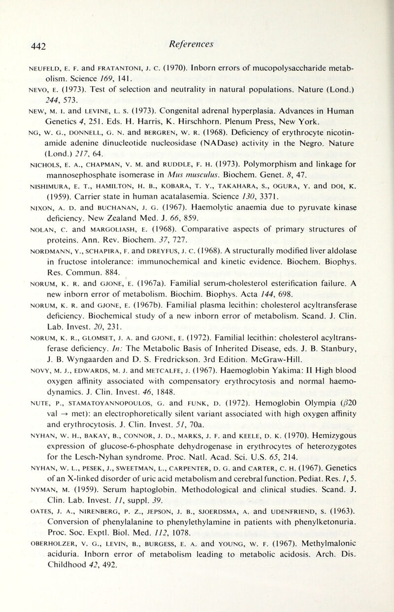 442 References NEUFELD, E. F. and FRATANTONi, J. c. (1970). 1пЬогп еггог8 of mucopolysaccharide metab¬ olism. Science 169, 141. NEVO, E. (1973). Test of selection and neutrality in natural populations. Nature (Lond.) 244, 573. NEW, M. I. and LEVINE, L. s. (1973). Congenital adrenal hyperplasia. Advances in Human Genetics 4, 251. Eds. H. Harris, K. Hirschhorn. Plenum Press, New York. NG, w. G., DONNELL, G. N. and BERGREN, w. R. (1968). Deficiency of erythrocyte nicotin¬ amide adenine dinucieotide nucleosidase (NADase) activity in the Negro. Nature (Lond.) 2/7, 64. NICHOLS, E. A., CHAPMAN, V. M. and RUDDLE, F. H. (1973). Polymorphism and linkage for mannosephosphate isomerase in Mus muscuìus. Biochem. Genet. 8, 47. NISHIMURA, E. т., HAMILTON, H. В., KOBARA, T. Y., TAKAHARA, S., OGURA, Y. and DOI, K. (1959). Carrier state in human acatalasemia. Science 130, 3371. NIXON, A. D. and BUCHANAN, J. G. (1967). Hacmoiytic anaemia due to pyruvate kinase deficiency. New Zealand Med. J. 66, 859. NOLAN, c. and MARGOLiASH, E. (1968). Comparative aspects of primary structures of proteins. Ann. Rev. Biochem. 37, 111. NORDMANN, Y., scHAPiRA, F. and DREYFUS, J. c. ( 1968). A Structurally modified liver aldolase in fructose intolerance: immunochemical and kinetic evidence. Biochem. Biophys. Res. Commun. 884. NORUM, K. R. and GJONE, E. (1967a). Familial serum-cholesterol esterification failure. A new inborn error of metabolism. Biochim. Biophys. Acta 144, 698. NORUM, K. R. and GJONE, E. (1967b). Familial plasma lecithin: cholesterol acyltransferase deficiency. Biochemical study of a new inborn error of metabolism. Scand. J. Clin. Lab. Invest. 20, 231. NORUM, K. R., GLOMSET, J. A. and GJONE, E. (1972). Familial lecithin: cholesterol acyltrans¬ ferase deficiency. In: The Metabolic Basis of Inherited Disease, eds. J. B. Stanbury, J. B. Wyngaarden and D. S. Fredrickson. 3rd Edition. McGraw-Hill. NOVY, M. J., EDVv/ARDS, M. J. and METCALFE, J. (1967). Haemoglobin Yakima: II High blood oxygen affinity associated with compensatory erythrocytosis and normal haemo- dynamics. J. Clin. Invest. 46, 1848. NUTE, p., STAMATOYANNOPOULOS, G. and FUNK, D. (1972). Hemoglobin Olympia (/520 val -> met): an electrophoretically silent variant associated with high oxygen affinity and erythrocytosis. J. Clin. Invest. 5!, 70a. NYHAN, w. H., BAKAY, В., CONNOR, J. D., MARKS, J. F. and KEELE, D. K. (1970). Hemizygous expression of glucose-6-phosphate dehydrogenase in erythrocytes of heterozygotes for the Lesch-Nyhan syndrome. Proc. Natl. Acad. Sci. U.S. 65, 214. NYHAN, W. L., PESEK, J., SWEETMAN, L., CARPENTER, D. G. and CARTER, C. H. (1967). GeneticS of an X-linked disorder of uric acid metabolism and cerebral function. Pediat. Res. 1,5. NYMAN, M. (1959). Serum haptoglobin. Methodological and clinical studies. Scand. J. Clin. Lab. Invest. II, suppl. 39. OATES, J. A., NIRENBERG, P. Z., JEPSON, J. В., SJOERDSMA, A. and UDENFRIEND, S. (1963). Conversion of phenylalanine to phenylethylamine in patients with phenylketonuria. Proc. Soc. Exptl. Biol. Med. 112, 1078. OBERHOLZER, v. G., LEVIN, В., BURGESS, E. A. and YOUNG, w. F. (1967). Methylmalonic aciduria. Inborn error of metabolism leading to metabolic acidosis. Arch. Dis. Childhood 42, 492.