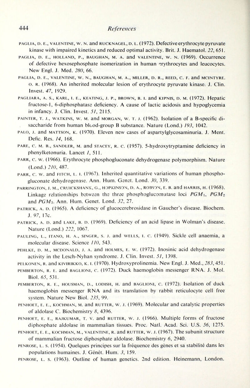 444 References paglia, d. е., valentine, w. n. and rucknagel, d. l. (1972). Defective erythrocyte pyruvate kinase with impaired i<inetics and reduced optimal activity. Brit. J. Haematol. 22, 651. PAGLIA, D. E., HOLLAND, P., BAUGHAN, M. A. and VALENTINE, W. N. (1969). ОсСиГГеПСе of defective hexosephosphate isomerization in human erythrocytes and leucocytes. New Engl. J. Med. 280, 66. PAGLIA, D. E., VALENTINE, W. N., BAUGHAN, M. A., MILLER, D. R., REED, C. F. and MCINTYRE. o. R. (1968). An inherited molecular lesion of erythrocyte pyruvate kinase. J. Clin. Invest. 47, 1929. PAGLIARA, A. S., KARL, I. E., KEATING, J. P., BROWN, B. I. and KIPNIS, D. M. (1972). Hepatic fructose-1, 6-diphosphatase deficiency. A cause of lactic acidosis and hypoglycemia in infancy. J. Clin. Invest. 5/, 2115. PAINTER, T. J., WATKINS, w. M. and MORGAN, w. T. J. (1962). Isolation of a B-specific di- saccharide from human blood-group В substance. Nature (Lond.) /9J, 1042. PALO, J. and MATTSON, K. (1970). Eleven new cases of aspartylglycosaminuria. J. Ment. Defic. Res. /4, 168. PARE, c. M. в., SANDLER, M. and STAGEY, R. c. (1957). 5-hydroxytryptamine deficiency in phenylketonuria. Lancet /, 511. PARR, c. w. (1966). Erythrocyte phosphogluconate dehydrogenase polymorphism. Nature (Lond.) 210, 487. PARR, c. w. and FITCH, L. I. (1967). Inherited quantitative variations of human phospho¬ gluconate dehydrogenase. Ann. Hum. Genet. Lond. 30, 339. PARRINGTON, J. M., CRUICKSHANK, G., HOPKINSON, D. A., ROBSON, E. B. and HARRIS, H. (1968). Linkage relationships between the three phosphoglucomutase loci PGMi, PGMo and РСМэ. Ann. Hum. Genet. Lond. 32, 27. PATRICK, A. D. (1965). A deficiency of glucocerebrosidase in Gaucher's disease. Biochem. J. 97, 17c. PATRICK, A. D. and LAKE, B. D. (1969). Deficiency of an acid lipase in Wolman's disease. Nature (Lond.) 222, 1067. PAULING, L., iTANO, H. A., SINGER, s. J. and WELLS, I. c. (1949). Sickie Cell anaemia, a molecular disease. Science 110, 543. PEHLKE, D. M., MCDONALD, J. A. and HOLMES, E. w. (1972). Inosinic acid dehydrogenase activity in the Lesch-Nyhan syndrome. J. Clin. Invest. 51, 1398. PELKONEN, R. and KiviRiKKO, K. I. (1970). Hydroxyprolinemia. New Engl. J. Med., 283, 451. PEMBERTON, R. E. and BAGLiONi, c. (1972). Duck haemoglobin messenger RNA. J. Mol. Biol. 65, 531. PEMBERTON, R. E., HOUSMAN, D., LODisH, H. and BAGLIONI, c. (1972). Isolation of duck haemoglobin messenger RNA and its translation by rabbit reticulocyte cell free system. Nature New Biol. 235, 99. PFNHOET, E. E., KOCHMAN, M. and RUTTER, w. J. (1969). Molecular and catalytic properties of aldolase C. Biochemistry 8, 4396. PENHOET, E. E., RAJKUMAR, T. v. and RUTTER, w. J. (1966). Multiple forms of fructose diphosphate aldolase in mammalian tissues. Proc. Natl. Acad. Sci. U.S. 56, 1275. PENHOET, E. E., KOCHMAN, M., VALENTINE, R. and RUTTER, w. J. (1967). The subunit Structure of mammalian fructose diphosphate aldolase. Biochemistry 6, 2940. PENROSE, L. s. (1954). Quelques principes sur la fréquence des gènes et sa stabilité dans les populations humaines. J. Génét. Hum. 3, 159. PENROSE, L. s. (1963). Outline of human genetics. 2nd edition. Heinemann, London.