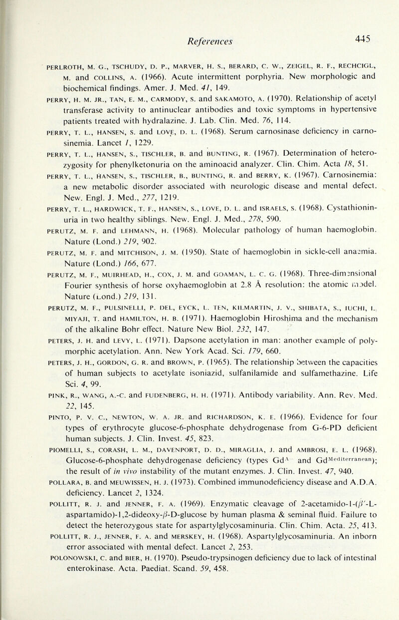 References 445 PERLROTH, M. G., TSCHUDY, D. P., MARVER, H. S., BERARD, C. W., ZEIGEL, R. F., RECHCIGL, M. and COLLINS, A. (1966). Acute intermittent porphyria. New morphologie and biochemical findings. Amer. J. Med. 41, 149. PERRY, H. M. JR., TAN, E. M., CARMODY, S. and SAKAMOTO, A. (1970). Relationship of acetyl transferase activity to antinuclear antibodies and toxic symptoms in hypertensive patients treated with hydralazine. J. Lab. Clin. Med. 76, 114. PERRY, T. L., HANSEN, s. and LOVE, D. L. (1968). Serum carnosinase deficiency in carno- sinemia. Lancet /, 1229. PERRY, T. L., HANSEN, s., TISCHLER, В. and BUNTING, R. (1967). Determination of hetero¬ zygosity for phenylketonuria on the aminoacid analyzer. Clin. Chim. Acta ¡8, 51. PERRY, T. L., HANSEN, s., TISCHLER, В., BUNTING, R. and BERRY, K. (1967). Camosinemia: a new metabolic disorder associated with neurologic disease and mental defect. New. Engl. J. Med., 277, 1219. PERRY, T. L., HARDWICK, T. P., HANSEN, S., LOVE, D. L. and ISRAELS, S. (1968). CyStathionin- uria in two healthy siblings. New. Engl. J. Med., 278, 590. PERUTZ, M. F. and LEHMANN, H. (1968). Molecular pathology of human haemoglobin. Nature (Lond.) 219, 902. PERUTZ, M. F. and MiTCHisoN, J. M. (1950). State of haemoglobin in sickle-cell anaemia. Nature (Lond.) 166, (Л1. PERUTZ, M. F., MuiRHEAD, H., COX, J. M. and GOAMAN, L. c. G. (1968). Threc-dim^nsional Fourier synthesis of horse oxyhaemoglobin at 2.8 Â resolution: the atomic r.iodel. Nature (bond.) 2/9, 131. PERUTZ, M. F., PULSINELLI, P. DEL, EYCK, L. TEN, KILMARTIN, J. V., SHIBATA, S., lUCHI, I., MiYAJi, T. and HAMILTON, H. B. (1971). Haemoglobin Hiroshima and the mechanism of the alkaline Bohr effect. Nature New Biol. 232, 147. PETERS, J. h. and LEVY, L. (1971). Dapsone acetylation in man: another example of poly¬ morphic acetylation. Ann. New York Acad. Sci. /79, 660. PETERS, J. H., GORDON, G. R. and BROWN, P. (1965). The relationship between the capacities of human subjects to acetylate isoniazid, sulfanilamide and sulfamethazine. Life Sci. 4, 99. PINK, R., WANG, A.-c. and FUDENBERG, H. H. (1971). Antibody variability. Ann. Rev. Med. 22, 145. PINTO, P. v. c., NEWTON, w. A. JR. and RICHARDSON, K. E. (1966). Evidence for four types of erythrocyte glucose-6-phosphate dehydrogenase from G-6-PD deficient human subjects. J. Clin. Invest. 45, 823. PIOMELLI, s., CORASH, L. M., DAVENPORT, D. D., MIRAGLIA, J. and AMBROSI, E. L. (1968). Glucose-6-phosphate dehydrogenase deficiency (types Gd '^ and the result of in vivo instability of the mutant enzymes. J. Clin. Invest. 47, 940. POLLARA, в. and MEUwissEN, H. J. (1973). Combined immunodeficiency disease and A.D.A. deficiency. Lancet 2, 1324. POLLiTT, R. J. and JENNER, F. A. (1969). Enzymatic cleavage of 2-acetamido-l-(/i'-L- aspartamido)-l,2-dideoxy-/i-D-glucose by human plasma & seminal fluid. Failure to detect the heterozygous state for aspartylglycosaminuria. Clin. Chim. Acta. 25, 413. POLLITT, R. J., JENNER, F. A. and MERSKEY, H. (1968). Aspartylglycosaminuria. An inborn error associated with mental defect. Lancet 2, 253. POLONOwsKi, c. and bier, h. (1970). Pseudo-trypsinogen deficiency due to lack of intestinal enterokinase. Acta. Paediat. Scand. 59, 458.