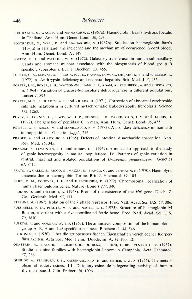 446 References POOTRAKUL, s., WASi, P. and NA-NAKORN, s. (1967a). Haemoglobin Bart's hydrops foetalis in Thailand. Ann. Hum. Genet. Lond. 30, 293. POOTRAKUL, s., WAS!, P. and NA-NAKORN, s. (1967b). Studies on haemoglobin Bart's (НЬ-у4) in Thailand: the incidence and the mechanism of occurrence in cord blood. Ann. Hum. Genet. Lond. 31, 149. PORETZ, R. D. and WATKiNS, w. M. (1972). Galactosyltransferases in human submaxillary glands and stomach mucosa associated with the biosynthesis of blood group В specific glycoproteins. Eur. J. Biochem. 25, 455. PORTER, C. A., MOW AT, A. P., COOK, P. J. L., HAYNES, D. W. G., SHILKIN, K. B. and WILLIAMS, R. (1972). ai-Antitrypsin deficiency and neonatal hepatitis. Brit. Med. J. 3, 435. PORTER, L H., BOYER, S. H., WATSON-WILLIAMS, E. J., ADAM, A., SZEINBERG, A. and SINISCALCO, M. (1964). Variation of glucose-6-phosphate dehydrogenase in different populations. Lancet /, 895. PORTER, M. т., FLUHARTY, A. L. and KiHARA, H. (1971). Correction of abnormal cerebroside sulphate metabolism in cultured metachromatic leukodystrophy fibroblasts. Science /72, 1263. POVEY, S., CORNEY, G., LEWIS, W. H. P., ROBSON, E. В., PARRINGTON, J. M. and HARRIS, H. (1972). The genetics of peptidase С in man. Ann. Hum. Genet. Lond. 35, 455. POWELL, G. F., RASCO, M. and MANISCALCO, R. M. (1973). A prolidase deficiency in man with iminopeptiduria. Genetics Suppl., 216. PRADER, A. and AURiccHio, s. (1965). Defects of intestinal disaccharide absorption. Ann. Rev. Med. 16,' 345. PRAKASH, s., LEwoNTiN, R. c. and HUBBY, J. L. (1969). A molecular approach to the study of genie heterozygosity in natural populations. IV. Patterns of genie variation in central, marginal and isolated populations of Drosophila pseudoobscura. Genetics 61, 841. PRATO, v., GALLO, E., RICCO, G., MAZZA, u., BIANCO, G. and LEHMANN, H. (1970). Haemolytic anaemia due to haemoglobin Torino. Brit. J. Haematol. 19, 105. PRICE, P. M., CONOVER, J. H. and HIRSCHHORN, К. (1972). Chromosomal localization of human haemoglobin genes. Nature (Lond.) 237, 340. PROKOP, о. and DIETRICH, A. (1968). Proof of the existence of the Я/? gene. Dtsch. Z. Ges. Gerichth. Med. 63, 111. PTASHNE, M. (1967). Isolation of the Я phage repressor. Proc. Natl. Acad. Sci. U.S. 57, 306. puLsiNELLi, p. D., PERUTz, M. F. and NAGEL, R. L. (1973). Structure of haemoglobin M Boston, a variant with a five-coordinated ferric heme. Proc. Natl. Acad. Sci. U.S. 70, 3870. puszTAi, A. and MORGAN, w. T. J. (1963). The aminoacid composition of the human blood- group A, B, H and Le^ specific substances. Biochem. J. 88, 546. PUTKONEN, T. (1930). Über die gruppenspezifischen Eigenschaften verschiedener Körper- flüssigkeiten. Acta Soc. Med. Fenn. 'Duodecim' A, 14, No. 12. QUATTRIN, N., BIANCHI, P., CIMINO, R., DE ROSA, L., DINI, E. and VENTRUTO, V. (1967). Studies on nine families with haemoglobin Lepore in Campania. Acta Haematol. 37, 266. QUERIDO, A., STANBURY, J. В., KASSENAAS, A. A. H. and MEiJER, I. w. A. (1956). The metab¬ olism of iodotyrosines. III. Di-iodotyrosine deshalogenating activity of human thyroid tissue. J. Clin. Endocr. 16, 1096.