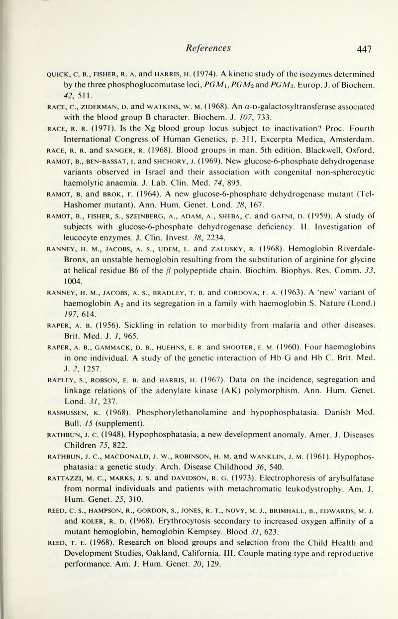 References 447 QUICK, С. В., FISHER, R. A. and HARRIS, H. (1974). A kinetic study of the isozymes determined by the three phosphoglucomutase loci, PGMi, PCЛ/г and PGM3. Europ. J. of Biochem. 42, 511. RACE, c., ziDERMAN, D. and WATKiNS, w. M. (1968). An a-D-galactosyltransferase associated with the blood group В character. Biochem. J. /07, 733. RACE, R. R. (1971). is the Xg blood group locus subject to inactivation? Proc. Fourth International Congress of Human Genetics, p. 311, Excerpta Medica, Amsterdam. RACE, R. R. and SANGER, R. (1968). Blood groups in man. 5th edition. Blackwell, Oxford. RAMOT, в., BEN-BASSAT, I. and SHCHORY, J. (1969). New glucose-6-phosphate dehydrogenase variants observed in Israel and their association with congenital non-spherocytic haemolytic anaemia. J. Lab. Clin. Med. 74, 895. RAMOT, B. and BRÖK, F. (1964). A new glucose-6-phosphate dehydrogenase mutant (Tel- Hashomer mutant). Ann. Hum. Genet. Lond. 28, 167. RAMOT, в., FISHER, S., SZEINBERG, A., ADAM, A., SHEBA, C. and GAFNI, D. (1959). A Study of subjects with glucose-6-phosphate dehydrogenase deficiency. 11. Investigation of leucocyte enzymes. J. Clin. Invest. 38, 2234. RANNEY, H. M., JACOBS, A. s., UDEM, L. and ZALUSKY, R. (1968). Hemoglobin Riverdale- Bronx, an unstable hemoglobin resulting from the substitution of arginine for glycine at helical residue B6 of the ß polypeptide chain. Biochim. Biophys. Res. Comm. 33, 1004. RANNEY, H. M., JACOBS, A. s., BRADLEY, T. B. and CORDOVA, F. A. (1963). A 'new' Variant of haemoglobin Аг and its segregation in a family with haemoglobin S. Nature (Lond.) 197, 614. RAPER, A. B. (1956). Sickling in relation to morbidity from malaria and other diseases. Brit. Med. J. /, 965. RAPER, A. В., GAMMACK, D. В., HUEHNS, E. R. and SHOOTER, E. M. (1960). Four haemoglobins in one individual. A study of the genetic interaction of Hb G and Hb С. Brit. Med. J. 2, 1257. RAPLEY, s., ROBSON, E. В. and HARRIS, H. (1967). Data on the incidence, segregation and linkage relations of the adenylate kinase (AK) polymorphism. Ann. Hum. Genet. Lond. 31, 237. RASMUSSEN, K. (1968). Phosphorylethanolamine and hypophosphatasia. Danish Med. Bull. 75 (supplement). RATHBUN, J. c. (1948). Hypophosphatasia, a new development anomaly. Amer. J. Diseases Children 75, 822. RATHBUN, J. C., MACDONALD, J. W., ROBINSON, H. M. and WANKLIN, J. M. (1961). HypophoS- phatasia: a genetic study. Arch. Disease Childhood 36, 540. RATTAZZi, M. c., MARKS, J. s. and DAVIDSON, R. G. (1973). Electrophoresis of arylsulfatase from normal individuals and patients with metachromatic leukodystrophy. Am. J. Hum. Genet. 25, 310. REED, C. S., HAMPSON, R., GORDON, S., JONES, R. T., NOVY, M. J., BRIMHALL, В., EDWARDS, M. J. and KOLER, R. D. (1968). Erythrocytosis secondary to increased oxygen affinity of a mutant hemoglobin, hemoglobin Kempsey. Blood 31, 623. REED, T. E. (1968). Research on blood groups and selection from the Child Health and Development Studies, Oakland, California. III. Couple mating type and reproductive performance. Am. J. Hum. Genet. 20, 129.