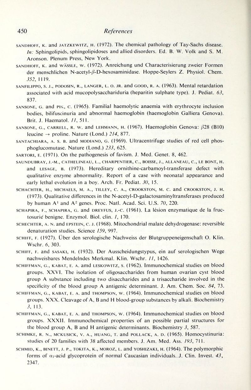 450 References SANDHOFF, к. and JATZKEWiTZ, H. (1972). The chemical pathology of Tay-Sachs disease. In: Sphingolipids, sphingoiipidoses and allied disorders. Ed. B. W. Volk and S. M. Aronson. Plenum Press, New York. SANDHOFF, K. and WASSLE, w. (1972). Anreichung und Characterisierung zweier Formen der menschlichen N-acetyI-/:?-D-hexosaminidase. Hoppe-Seylers Z. Physiol. Chem. 352, 1119. SANFiLiPPO, s. j., PODüSiN, R., LANGER, L. o. JR. and GOOD, R. A. (1963). Mental retardation associated with acid mucopolysacchariduria (heparitin sulphate type). J. Pediat. 63, 837. SANSONE, G. and PIK, с. (1965). Familial haemolytic anaemia with erythrocyte inclusion bodies, bilifuscinuria and abnormal haemoglobin (haemoglobin Galliera Genova). Brit. J. Haematol. //, 511. SANSONE, G., CARRELL, R. w. and LEHMANN, H. (1967). Haemoglobin Genova: ßli (BIO) leucine -> proline. Nature (Lond.) 214, 877. SANTACHiARA, A. s. B. and MODIANO, G. (1969). Ultracentrifuge studies of red cell phos- phoglucomutase. Nature (Lond.) 233, 625. SARTORI, E. (1971). On the pathogenesis of favism. J. Med. Genet. 8, 462. SAUNDUBRAY, J.-M., CATHELINEAU, L., CHARPENTIER, С., BOISSE, J., ALLANEAU, C., LE BONT, H. and LESAGE, B. (1973). Hereditary ornithine-carbamoyl-transferase defect with qualitative enzyme abnormality. Report of a case with neonatal appearance and early lethal evolution in a boy. Arch. Fr. Pediat. 30, 15. SCHACHTER, H., MICHAELS, M. A., TILLEY, C. A., CROOKSTON, M. C. and CROOKSTON, J. H. (1973). Qualitative differences in the N-acetyl-D-galactosaminyltransferases produced by human А' and А- genes. Proc. Natl. Acad. Sci. U.S. 70, 220. SCHAPIRA, F., .SCHAPIRA, G. and DREYFUS, j.-c. (1961). La lésion enzymatique de la fruc- tosurie benigne. Enzymol. Biol. din. /, 170. SCHECHTER, A. N. and EPSTEIN, c. J. (1968). Mitochondrial malate dehydrogenase: reversible denaturation studies. Science 159, 997. SCHIFF, F. (1927). Über den serologische Nachweiss der Blutgruppeneigenschaft O. Klin. Wschr. 6, 303. SCHIFF, F. and SASAKI, H. (1932). Der Ausscheidungstypus, ein auf serologischen Wege nachweisbares Mendelndes Merkmal. Klin. Wschr. II, 1426. scHiFFMAN, G., К ABAT, E. A. amd LESKowiTz, S. (1962). Immunochemical studies on blood groups. XXVI. The isolation of oligosaccharides from human ovarian cyst blood group A substance including two disaccharides and a trisaccharide involved in the specificity of the blood group A antigenic determinant. J. Am. Chem. Soc. 84, 73. SCHIFFMAN, G., KABAT, E. A. and THOMPSON, w. (1964). Immunochemical studies on blood groups. XXX. Cleavage of A, В and H blood-group substances by alkali. Biochemistry 3, 113. SCHIFFMAN, G., KABAT, E. A. and THOMPSON, w. (1964). Immunochemical studies on blood groups. XXXII. Immunochemical properties of an possible partial structures for the blood group A, В and H antigenic determinants. Biochemistry 3, 587. scHiMKE, R. N., MCKUsiCK, V. A., HUANG, T. and POLLACK, A. D. (1965). Homocystinuria: studies of 20 families with 38 affected members. J. Am. Med. Ass. 193, 711. SCHMID, к., BINETT, J. P., TOKiTA, K., MOROZ, L. and YOSHiZAKi, H. (1964). The polymorphic forms of ai-acid glycoprotein of normal Caucasian individuals. .J. Clin. Invest. 43, 2347.
