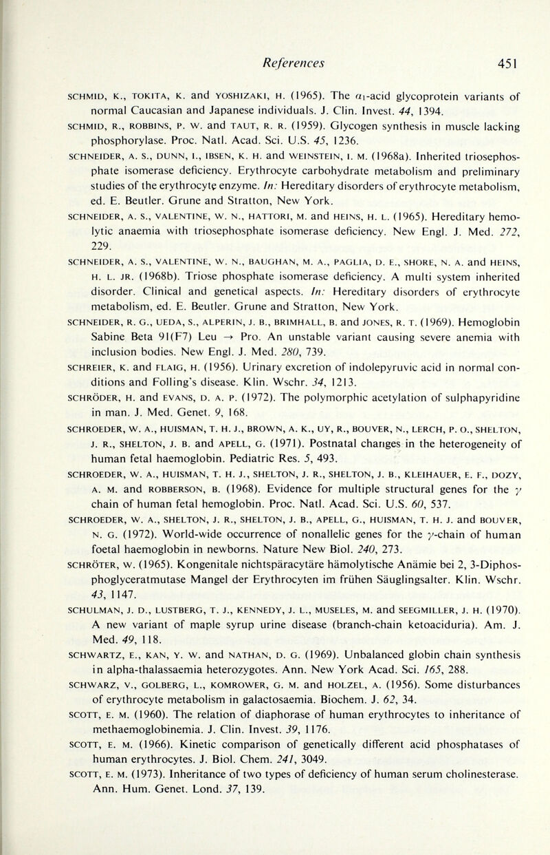 References 451 schmid, к., tokita, к. and yoshizaki, h. (1965). The ai-acid glycoprotein variants of normal Caucasian and Japanese individuals. J. Clin. Invest. 44, 1394. schmid, r., robbins, p. w. and taut, r. r. (1959). Glycogen synthesis in muscle lacking Phosphorylase. Proc. Natl. Acad. Sci. U.S. 45, 1236. schneider, a. s., dunn, 1., ibsen, k. h. and weinstein, i. m. (1968a). Inherited triosephos- phate isomerase deficiency. Erythrocyte carbohydrate metabolism and preliminary studies of the erythrocyte enzyme. In: Hereditary disorders of erythrocyte metabolism, ed. E. Beutler. Gruñe and Stratton, New York. schneider, a. s., valentine, w. n., hattori, m. and heins, h. l. (1965). Hereditary hemo¬ lytic anaemia with triosephosphate isomerase deficiency. New Engl. J. Med. 272, 229. schneider, a. s., valentine, w. n., baughan, M. a., paglia, d. e., shore, n. a. and heins, H. L. JR. (1968b). Trióse phosphate isomerase deficiency. A multi system inherited disorder. Clinical and genetical aspects. In: Hereditary disorders of erythrocyte metabolism, ed. E. Beutler. Gruñe and Stratton, New York. schneider, r. g., ueda, s., alperin, j. в., brimhall, b. and jones, r. t. (1969). Hemoglobin Sabine Beta 9I(F7) Leu Pro. An unstable variant causing severe anemia with inclusion bodies. New Engl. J. Med. 280, 739. schreier, к. and flaig, h. (1956). Urinary excretion of indolepyruvic acid in normal con¬ ditions and Polling's disease. Klin. Wschr. 34, 1213. schröder, h. and evans, d. a. p. (1972). The polymorphic acetylation of sulphapyridine in man. J. Med. Genet. 9, 168, SCHROEDER, W. A., HUISMAN, T. H. J., BROWN, A. K., UY, R., BOUVER, N., LERCH, P. O., SHELTON, J. R., SHELTON, J. B. and APELL, G. (1971). Postnatal changes in the heterogeneity of human fetal haemoglobin. Pediatric Res. 5, 493. schroeder, w. a., huisman, t. h. j., shelton, j. r., shelton, j. в., kleihauer, e. f., dozy, a. m. and robberson, в. (1968). Evidence for multiple structural genes for the у chain of human fetal hemoglobin. Proc. Natl. Acad. Sci. U.S. 60, 537. SCHROEDER, W. A., SHELTON, J. R., SHELTON, J. В., APELL, G., HUISMAN, T. H. J. and BOUVER, n. g. (1972). World-wide occurrence of nonallelic genes for the y-chain of human foetal haemoglobin in newborns. Nature New Biol. 240, 273. SCHRÖTER, w. (1965). Kongenitale nichtspäracytäre hämolytische Anämie bei 2, 3-Diphos- phoglyceratmutase Mangel der Erythrocyten im frühen Säuglingsalter. Klin. Wschr. 43, 1147. schulman, j. d., lustberg, t. J., kennedy, J. l., museles, m. and seegmiller, J. h. (1970). A new variant of maple syrup urine disease (branch-chain ketoaciduria). Am. J. Med. 49, 118. schwartz, e., kan, y. w. and nathan, d. g. (1969). Unbalanced globin chain synthesis in alpha-thalassaemia heterozygotes. Ann. New York Acad. Sci. ¡65, 288. SCHWARZ, v., GOLBERG, L., KOMROWER, G. M. and HOLZEL, A. (1956). Some disturbances of erythrocyte metabolism in galactosaemia. Biochem. J. 62, 34. SCOTT, E. M. (1960). The relation of diaphorase of human erythrocytes to inheritance of methaemoglobinemia. J. Clin. Invest. 39, 1176. SCOTT, E. M. (1966). Kinetic comparison of genetically different acid phosphatases of human erythrocytes. J. Biol. Chem. 241, 3049. SCOTT, E. M. (1973). Inheritance of two types of deficiency of human serum Cholinesterase. Ann. Hum. Genet. Lond. 37, 139.