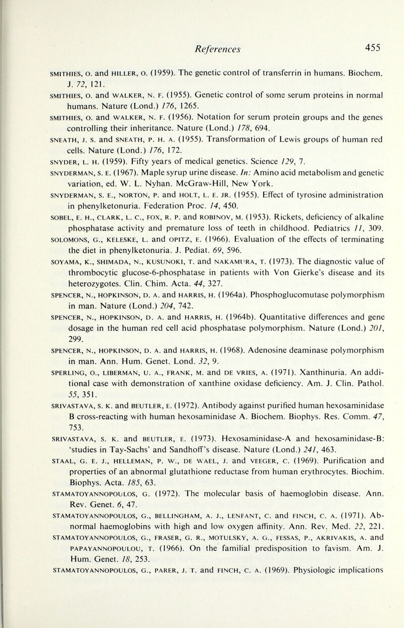 References 455 smithies, о. and hiller, о. (1959). The genetic control of transferrin in humans. Biochem. J. 72, 121. smithies, o. and walker, n. p. (1955). Genetic control of some serum proteins in normal humans. Nature (Lond.) /76, 1265. smithies, o. and walker, n. f. (1956). Notation for serum protein groups and the genes controlling their inheritance. Nature (Lond.) /75, 694. sneath, j. s. and sneath, p. h. a. (1955). Transformation of Lewis groups of human red cells. Nature (Lond.) /76, 172. snyder, l. h. (1959). Fifty years of medical genetics. Science /29, 7. snyderman, s. e. (1967). Maple syrup urine disease. In: Amino acid metabolism and genetic variation, ed. W. L. Nyhan. McGraw-Hill, New York. snyderman, s. e., norton, p. and holt, l. e. jr. (1955). EfTect of tyrosine administration in phenylketonuria. Federation Proc. ¡4, 450. sobel, e. h., clark, l. c., fox, r. p. and robinov, m. (1953). Rickets, deficiency of alkaline phosphatase activity and premature loss of teeth in childhood. Pediatrics //, 309. solomons, g., keleske, l. and opitz, e. (1966). Evaluation of the efiFects of terminating the diet in phenylketonuria. J. Pediat. 69, 596. SOYAMA, K., SHiMADA, N., KusuNOKi, t. and NAKAMi'RA, t. (1973). The diagnostic value of thrombocytic glucose-6-phosphatase in patients with Von Gierke's disease and its heterozygotes. Clin. Chim. Acta. 44, 327. spencer, n., hopkinson, d. a. and harris, h. (1964a). Phosphoglucomutase polymorphism in man. Nature (Lond.) 204, 742. spencer, n., hopkinson, d. a. and harris, h. (1964b). Quantitative differences and gene dosage in the human red cell acid phosphatase polymorphism. Nature (Lond.) 201, 299. spencer, n., hopkinson, d. a. and harris, h. (1968). Adenosine deaminase polymorphism in man. Ann. Hum. Genet. Lond. 32, 9. sperling, o., liberman, u. a., frank, m. and de vries, a. (1971). Xanthinuria. An addi¬ tional case with demonstration of xanthine oxidase deficiency. Am. J. Clin. Pathol. 55, 351. srivastava, s. k. and beutler, e. (1972). Antibody against purified human hexosaminidase В cross-reacting with human hexosaminidase A. Biochem. Biophys. Res. Comm. 47, 753. srivastava, s. k. and beutler, e. (1973). Hexosaminidase-A and hexosaminidase-B: 'studies in Tay-Sachs' and Sandhoff's disease. Nature (Lond.) 241, 463. staal, g. e. j., helleman, p. w., de wael, j. and veeger, c. (1969). Purification and properties of an abnormal glutathione reductase from human erythrocytes. Biochim. Biophys. Acta. 185, 63. stamatoyannopolilos, g. (1972). The molecular basis of haemoglobin disease. Ann. Rev. Genet. 6, 47. stamatoyannopoulos, g., bellingham, a. j., lenfant, c. and finch, c. a. (1971). Ab¬ normal haemoglobins with high and low oxygen affinity. Ann. Rev. Med. 22, 221. stamatoyannopoulos, g., fraser, g. r., motulsky, a. g., fessas, p., akrivakis, a. and papayannopoulou, t. (1966). Оп the familial predisposition to favism. Am. J. Hum. Genet. 18, 253. stamatoyannopoulos, g., parer, j. t. and finch, c. a. (1969). Physiologic implications
