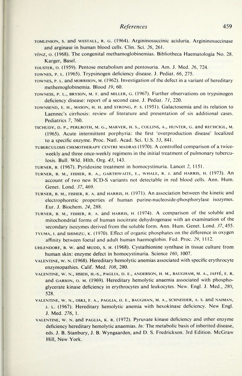 References 459 TOMLiNSON, S. and WESTALL, R. G. (1964). Arg¡ninosuccin¡c aciduria. Argininosuccinase and arginase in human blood cells. Clin. Sci. 26, 261. TÖNZ, о. (1968). The congenital methamoglobinemias. Bibliotheca Haematologia No. 28. Karger, Basel. TOUSTER, o. (1959). Pentose metabolism and pentosuria. Am. J. Med. 26, 724. TOWNES, p. L. (1965). Trypsinogen deficiency disease. J. Pediat. 66, 275. TOWNES, p. L. and MORRISON, M. (1962). Investigation of the defect in avariant of hereditary methemoglobinemia. Blood /9, 60. TOWNESS, p. L., BRYSON, M. F. and MILLER, G. (1967). Further observations on trypsinogen deficiency disease: report of a second case. J. Pediat. 7/, 220. TowNSEND, E. H., MASON, H. H. and STRONG, P. s. (1951). Galactosemia and its relation to Laennec's cirrhosis: review of literature and presentation of six additional cases. Pediatrics 7, 760. TSCHUDY, D. p., PERLROTH, M. G., MARVER, H. S., COLLINS, A., HUNTER, G. and RECHCIGL, M. (1965). Acute intermittent porphyria: the first 'overproduction disease' localized to a specific enzyme. Proc. Natl. Acad. Sci. U.S. 53, 841. TUBERCULOSIS CHEMOTHERAPY CENTRE MADRAS (1970). A Controlled comparison of a twice- weekly and three once-weekly regimens in the initial treatment of pulmonary tubercu¬ losis. Bull. Wld. Hlth. Org. 43, 143. TURNER, B. (1967). Pyridoxine treatment in homocystinuria. Lancet 2, 1151. TURNER, B. M., FISHER, R. A., GARTHWAITE, E., WHALE, R. J. and HARRIS, H. (1973). Ап account of two new ICD-S variants not detectable in red blood cells. Ann. Hum. Genet. Lond. 37, 469. TURNER, B. M., FISHER, R. A. and HARRIS, H. (1971). An association between the kinetic and electrophoretic properties of human purine-nucleoside-phosphorylase isozymes. Eur. J. Biochem. 24, 288. TURNER, B. M., FISHER, R. A. and HARRIS, H, (1974). A Comparison of the soluble and mitochondrial forms of human isocitrate dehydrogenase with an examination of the secondary isozymes derived from the soluble form. Ann. Hum. Genet. Lond. 37, 455. TYUMA, I. and SHiMizu, к. (1970). Effect of organic phosphates on the difference in oxygen affinity between foetal and adult human haemoglobin. Fed. Proc. 29, 1112. UHLENDORF, B. w. and MUDD, s. H. (1968). Cystathionine synthase in tissue culture from human skin: enzyme defect in homocystinuria. Science 160, 1007. VALENTINE, w. N. (1968). Hereditary hemolytic anemias associated with specific erythrocyte enzymopathies. Calif. Med. 108, 280. VALENTINE, W. N., HSIEH, H.-S., PAGLIA, D. E., ANDERSON, H. M., BAUGHAM, M. A., JAFFÉ, E. R. and GARSON, o. M. (1969). Hereditary hemolytic anaemia associated with phospho- glycerate kinase deficiency in erythrocytes and leukocytes. New. Engl. J. Med., 280, 528. VALENTINE, W. N., OSKI, F. A., PAGLIA, D. E., BAUGHAN, M. A., SCHNEIDER, A. S. and NAIMAN, J. L. (1967). Hereditary hemolytic anemia with hexokinase deficiency. New Engl. J. Med. 276, 1. VALENTINE, w. N. and PAGLIA, К. R. (1972). Pyruvate kinase deficiency and other enzyme deficiency hereditary hemolytic anaemias. In: The metabolic basis of inherited disease, eds. J. B. Stanbury, J. B. Wyngaarden, and D. S. Fredrickson. 3rd Edition. McGraw Hill, New York.