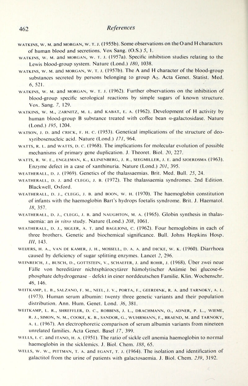 462 References watkins, w. m. and morgan, w. t. j. (1955b). Some observations on the О and H characters of human blood and secretions. Vox Sang. (O.S.) 5, 1. watkins, w. M. and morgan, w. t. j. (i957a). Specific inhibition studies relating to the Lewis blood-group system. Nature (Lond.) 180, 1038. watkins, w. m. and morgan, w. t. j. (1957b). The A and H character of the blood-group substances secreted by persons belonging to group Аз. Acta Genet. Statist. Med. 6,521. WATKINS, w. M. and MORGAN, w. T. J. (1962). Further observations on the inhibition of blood-group specific serological reactions by simple sugars of known structure. Vox. Sang. 7, 129. WATKINS, w. M., ZARNiTZ, M. L. and К ABAT, E. A. (1962). Development of H activity by human blood-group В substance treated with coffee bean a-galactosidase. Nature (Lond.) /95, 1204. WATSON, J. D. and CRICK, F. H. c. (1953). Genetical implications of the structure of deo- xyribosenucleic acid. Nature (Lond.) /7/, 964. watts, r. l. and watts, d. c. (1968). The implications for molecular evolution of possible mechanisms of primary gene duplication. J. Theoret. Biol. 20, 227. WATTS, R. W. E., ENGLEMAN, K., KLINENBERG, J. R., SEEGMILLER, J. E. and SJOERDSMA (1963). Enzyme defect in a case of xanthinuria. Nature (Lond.) 20!, 395. WEATHERALL, D. J. (1969). Genetics of the thalassaemias. Brit. Med. Bull. 25, 24. WEATHERALL, D. J. and CLEGG, J. B. (1972). The thalassaemia syndromes. 2nd Edition. Blackwell, Oxford. WEATHERALL, D. J., CLEGG, J. B. and BOON, w. H. (1970). The haemoglobin constitution of infants with the haemoglobin Bart's hydrops foetalis syndrome. Brit. J. Haematol. 18, 357. WEATHERALL, D. J., CLEGG, J. B. and NAUGHTON, M. A. (1965). Globin synthcsis in thalas¬ saemia: an in vitro study. Nature (Lond.) 208, 1061. WEATHERALL, D. J., siGLER, a. T. and BAGLiONi, c. (1962). Four hemoglobins in each of three brothers. Genetic and biochemical significance. Bull. Johns Hopkins Hosp. ///, 143. WEiJERs, H, a., van DE KAMER, J. H., MOSSELE, D. a. a. and DICKE, w. K. (I960). Diarrhoea caused by deficiency of sugar splitting enzymes. Lancet 2, 296. wEiNREiCH, J., BUSCH, D., GOTTSTEIN, v., scHAEEER, J. and ROHR, J. (1968). Über zwei neue Fälle von hereditärer nichtsphärocytärer hämolytischer Anämie bei glucose-6- phosphate dehydrogenase - defekt in einer norddeutschen Familie. Klin. Wochenschr. 46, 146. WEITKAMP, L. В., SALZANO, F, M., NEEL, J. V., PORTA, F., GEERDINK, R. A. and TARNOKY, A. L. (1973). Human serum albumin: twenty three genetic variants and their population distribution. Ann. Hum. Genet. Lond. 36, 381. WEITKAMP, L. R., SHREFFLER, D. C., ROBBINS, J. L., DRACHMANN, О., ADNER, P. L., WIEME, R. J., SIMON, N. M., COOKE, К. В., SANDOR, G., WUHRMANN, F., BRAEND, M. and TARNOKY, A. L. (1967). An electrophoretic comparison of serum albumin variants from nineteen unrelated families. Acta Genet. Basel /7, 399. WELLS, 1. c. and itano, H. a. (1951). The ratio of sickle cell anemia haemoglobin to normal haemoglobin in the sicklemics. J. Biol. Chem. ¡88, 65. WELLS, w. w., piTTMAN, t. a. and EGANT, t. J. (1964). The isolation and identification of galactitol from the urine of patients with galactosaemia. J. Biol. Chem. 239, 3192.