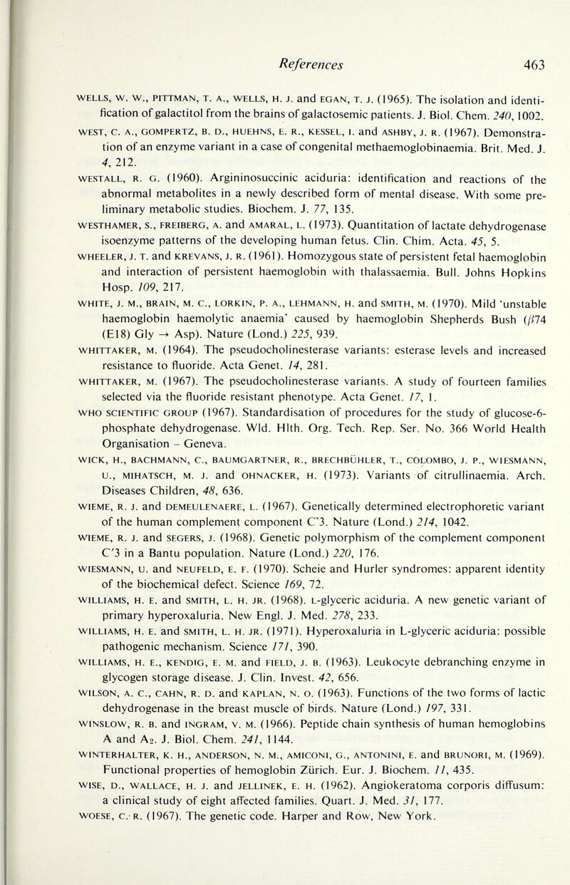 References 463 wells, w. w., piTTMAN, T. a., wells, H. J. and egan, T. J. (1965). The isolation and identi¬ fication of galactitol from the brains of galactosemic patients. J. Biol. Chem. 240,1002. WEST, c. д., GOMPERTZ, B. D., HUEHNS, E. R., kessel, L and ASHBY, J. R. (1967). Demonstra¬ tion of an enzyme variant in a case of congenital methaemoglobinaemia. Brit. Med. J. 4, 212. westall, r. g. (1960). Argininosuccinic aciduria: identification and reactions of the abnormal metabolites in a newly described form of mental disease. With some pre¬ liminary metabolic studies. Biochem. J. 77, 135. westhamer, s., freiberg, a. and amaral, l. (1973). Quantitation of lactate dehydrogenase isoenzyme patterns of the developing human fetus. Clin. Chim. Acta. 45, 5. wheeler, j. t. and krevans, j. r. (1961). Homozygous state of persistent fetal haemoglobin and interaction of persistent haemoglobin with thalassaemia. Bull. Johns Hopkins Hosp. 109, 217. white, j. m., brain, m. c., lorkin, p. a., lehmann, h. and smith, m. (1970). Mild 'unstable haemoglobin haemolytic anaemia' caused by haemoglobin Shepherds Bush (/^74 (El8) Gly ^ Asp). Nature (Lond.) 225, 939. whittaker, m. (1964). The pseudoCholinesterase variants: esterase levels and increased resistance to fluoride. Acta Genet. 14, 281. whittaker, m. (1967). The pseudoCholinesterase variants. A study of fourteen families selected via the fluoride resistant phenotype. Acta Genet. /7, 1. who scientific group (1967). Standardisation of procedures for the study of glucose-6- phosphate dehydrogenase. WId. HIth. Org. Tech. Rep. Ser. No. 366 World Health Organisation - Geneva. wick, h., bachmann, c., baumgartner, r., brechblihler, t., colombo, j. p., wiesmann, u., mihatsch, m. j. and ohnacker, h. (1973). Variants of citrullinaemia. Arch. Diseases Children, 48, 636. wiEME, r. j. and DEMEULENAERE, l. (1967). Genetically determined electrophoretic variant of the human complement component C'3. Nature (Lond.) 214, 1042. wiEME, r. j. and segers, j. (1968). Genetic polymorphism of the complement component C'3 in a Bantu population. Nature (Lond.) 220, 176. wiesmann, u. and neufeld, e. f. (1970). Scheie and Hurler syndromes: apparent identity of the biochemical defect. Science ¡69, 72. williams, н. e. and smith, l. н. jr. (1968). l-glyceric aciduria. A new genetic variant of primary hyperoxaluria. New Engl. J. Med. 278, 233. williams, h. e. and smith, l. h. jr. (1971). Hyperoxaluria in L-glyceric aciduria: possible pathogenic mechanism. Science 171, 390. williams, h. e., kendig, e. m. and field, j. b. (1963). Leukocyte debranching enzyme in glycogen storage disease. J. Clin. Invest. 42, 656. wilson, a. c., cahn, R. d. and kaplan, n. o. (1963). Functions of the two forms of lactic dehydrogenase in the breast muscle of birds. Nature (Lond.) 197, 331. wiNSLOW, r. b. and ingram, v. m. (1966). Peptide chain synthesis of human hemoglobins A and A2. J. Biol. Chem. 241, 1144. winterhalter, к. h., anderson, n. m., amiconi, g., antonini, e. and brunori, m. (1969). Functional properties of hemoglobin Ziirich. Eur. J. Biochem. II, 435. wise, d., wallace, h. j. and jellinek, e. h. (1962). Angiokeratoma corporis difl'usum: a clinical study of eight aflected families. Quart. J. Med. 31, 177. woese, c. r. (1967). The genetic code. Harper and Row, New York.
