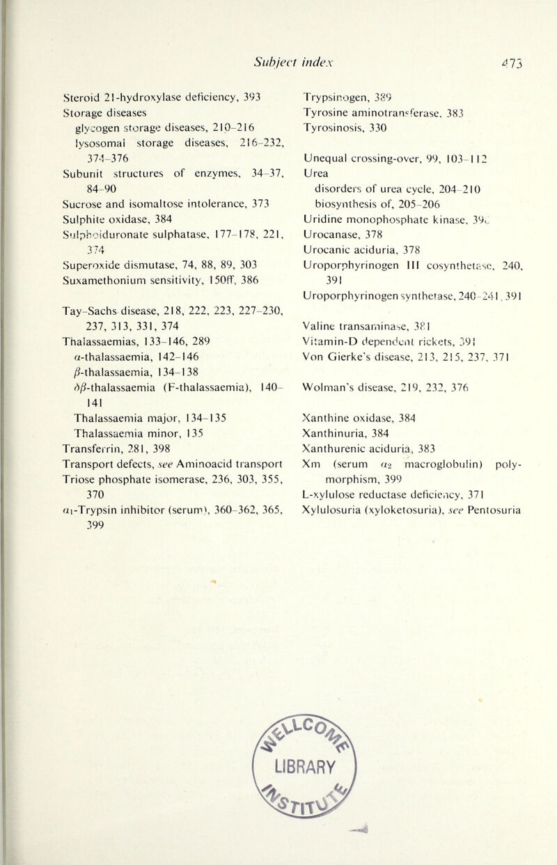Siíhjecf index Steroid 21-hydroxylase deficiency, 393 Storage diseases glycogen fîtorage diseases, 210-216 lysosomal storage diseases, 216-232, 374-376 Subunit structures of enzymes, 34-37, 84-90 Sucrose and isomaltose intolerance, 373 Sulphite oxidase, 384 Sulphoiduronate sulphatase. 177-178, 221, 374 Superoxide dismutase, 74, 88, 89, 303 Suxamethonium sensitivity, 150ff, 386 Tay-Sachs disease, 218, 222, 223, 227-230, 237, 313, 331, 374 Thaiassaemias, 133-146, 289 a-thalassaemia, 142-146 /?-thalassaemia, 134-138 d/3-thalassaemia (F-thalassaemia), MO¬ KI Thalassaemia major, 134-135 Thaiassaemia minor, 135 Transferrin, 281, 398 Transport defects, see Aminoacid transport Trióse phosphate isomerase, 236, 303, 355, 370 ai-Trypsin inhibitor (serum), 360-362, 365, 399 Trypsinogen, 389 Tyrosine aminotransferase. 383 Tyrosinosis, 330 Unequal crossing-over, 99, 103-112 Urea disorders of urea cycle, 204-210 biosynthesis of, 205-206 Uridine monophosphate kinase, 39o Urocanase, 378 Urocanic aciduria, 378 Uroporphyrinogen III cosynthetase, 240, 391 Uroporphyrinogen synthetase, 240-241.391 Valine transaminase, 381 Vitamin-D dependent rickets, 391 Von Gierke's disease, 213, 215, 237, 371 Wolman's disease, 219, 232, 376 Xanthine oxidase, 384 Xanthinuria, 384 Xanthurenic aciduria, 383 Xm (serum «2 macroglobulin) poly¬ morphism, 399 L-xylulose reductase deficiency, 371 Xylulosuria (xyloketosuria), see Pentosuria