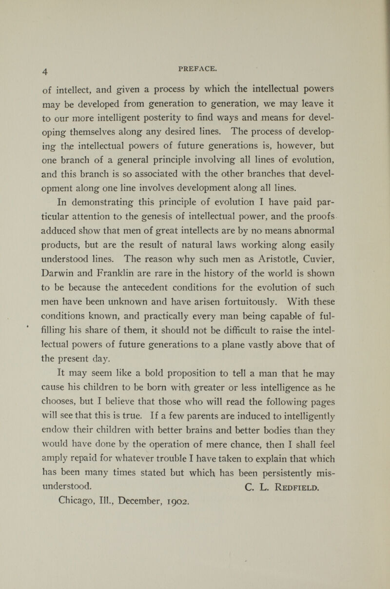 4 PREFACE. of intellect, and given a process by which the intellectual powers may be developed from generation to generation, we may leave it to our more intelligent posterity to find ways and means for devel oping themselves along any desired lines. The process of develop ing the intellectual powers of future generations is, however, but one branch of a general principle involving all lines of evolution, and this branch is so associated with the other branches that devel opment along one line involves development along all lines. In demonstrating this principle of evolution I have paid par ticular attention to the genesis of intellectual power, and the proofs adduced show that men of great intellects are by no> means abnormal products, but are the result of natural laws working along easily understood lines. The reason why such men as Aristotle, Cuvier, Darwin and Franklin are rare in the history of the world is shown to be because the antecedent conditions for the evolution of such men have been unknown and have arisen fortuitously. With these conditions known, and practically every man being capable of ful filling his share of them, it should not be difficult to raise the intel lectual powers of future generations to a plane vastly above that of the present day. It may seem like a bold proposition to tell a man that he may cause his children to be born with, greater or less intelligence as he chooses, but I believe that those who will read the following pages will see that this is true. If a few parents are induced to intelligently endow their children with better brains and better bodies than they would have done by the operation of mere chance, then I shall feel amply repaid for whatever trouble I have taken to explain that which has been many times stated but which has been persistently mis understood. C. L. Redfield. Chicago, 111., December, 1902.