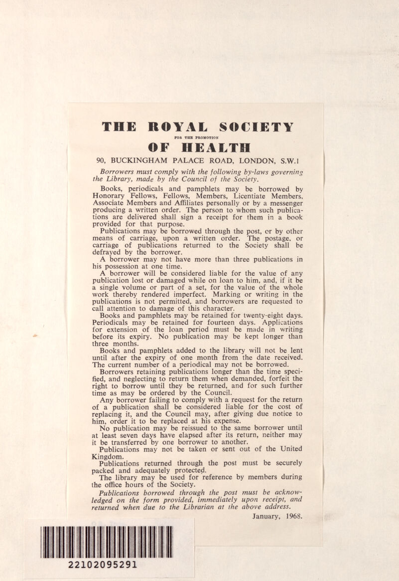 THE ROYAL SOCIETY rOR THE PROMOTION OF HEALTH 90, BUCKINGHAM PALACE ROAD, LONDON, S.W.I Borrowers must comply with the following by-laws governing the Library, made by the Council of the Society. Books, periodicals and pamphlets may be borrowed by Honorary Fellows, Fellows, Members, Licentiate Members, Associate Members and Affiliates personally or by a messenger producing a written order. The person to whom such publica¬ tions are delivered shall sign a receipt for them in a book provided for that purpose. Publications may be borrowed through the post, cr by other means of carriage, upon a written order. The postage, or carriage of publications returned to the Society shall be defrayed by the borrower. A borrower may not have more than three publications in his possession at one time. A borrower will be considered liable for the value of any publication lost or damaged while on loan to him, and, if it be a single volume or part of a set, for the value of the whole work thereby rendered imperfect. Marking or writing in the publications is not permitted, and borrowers are requested to call attention to damage of this character. Books and pamphlets may be retained for twenty-eight days. Periodicals may be retained for fourteen days. Applications for extension of the loan period must be made in writing before its expiry. No publication may be kept longer than three months. Books and pamphlets added to the library will not be lent until after the expiry of one month from the date received. The current number of a periodical may not be borrowed. Borrowers retaining publications longer than the time speci¬ fied, and neglecting to return them when demanded, forfeit the right to borrow until they be returned, and for such further time as may be ordered by the Council. Any borrower failing to comply with a request for the return of a publication shall be considered liable for the cost of replacing it, and the Council may, after giving due notice to him, order it to be replaced at his expense. No publication may be reissued to the same borrower until at least seven days have elapsed after its return, neither may it be transferred by one borrower to another. Publications may not be taken or sent out of the United Kingdom. Publications returned through the post must be securely packed and adequately protected. The library may be used for reference by members during the office hours of the Society. Publications borrowed through the post must be acknow¬ ledged on the form provided, immediately upon receipt, and returned when due to the Librarian at the above address. January, 1968.