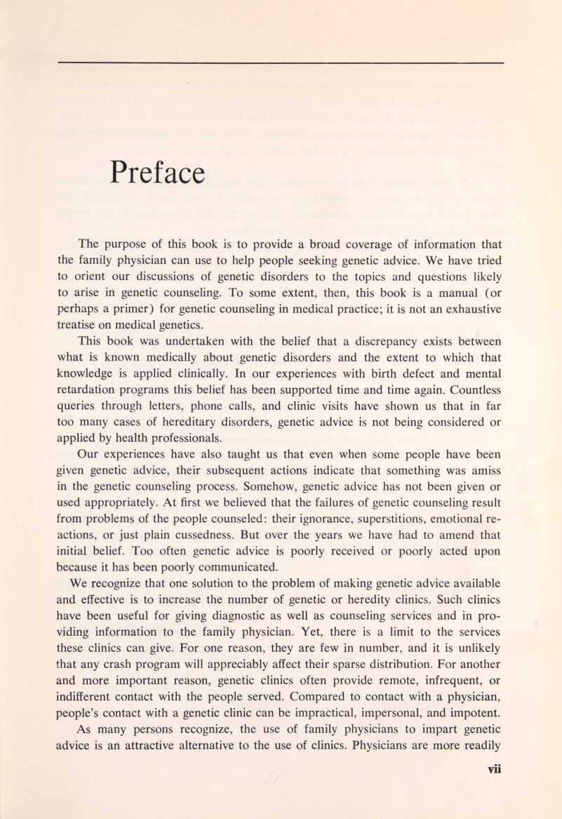 Preface The purpose of this book is to provide a broad coverage of information that the family physician can use to help people seeking genetic advice. We have tried to orient our discussions of genetic disorders to the topics and questions likely to arise in genetic counseling. To some extent, then, this book is a manual (or perhaps a primer) for genetic counseUng in medical practice; it is not an exhaustive treatise on medical genetics. This book was undertaken with the belief that a discrepancy exists between what is known medically about genetic disorders and the extent to which that knowledge is applied chnically. In our experiences with birth defect and mental retardation programs this belief has been supported time and time again. Countless queries through letters, phone calls, and clinic visits have shown us that in far too many cases of hereditary disorders, genetic advice is not being considered or applied by health professionals. Our experiences have also taught us that even when some people have been given genetic advice, their subsequent actions indicate that something was amiss in the genetic counseling process. Somehow, genetic advice has not been given or used appropriately. At first we believed that the failures of genetic counseling result from problems of the people counseled: their ignorance, superstitions, emotional re¬ actions, or just plain cussedness. But over the years we have had to amend that initial belief. Too often genetic advice is poorly received or poorly acted upon because it has been poorly communicated. We recognize that one solution to the problem of making genetic advice available and effective is to increase the number of genetic or heredity clinics. Such clinics have been useful for giving diagnostic as well as counseling services and in pro¬ viding information to the family physician. Yet, there is a limit to the services these clinics can give. For one reason, they are few in number, and it is unlikely that any crash program will appreciably affect their sparse distribution. For another and more important reason, genetic clinics often provide remote, infrequent, or indifferent contact with the people served. Compared to contact with a physician, people's contact with a genetic clinic can be impractical, impersonal, and impotent. As many persons recognize, the use of family physicians to impart genetic advice is an attractive alternative to the use of clinics. Physicians are more readily vii