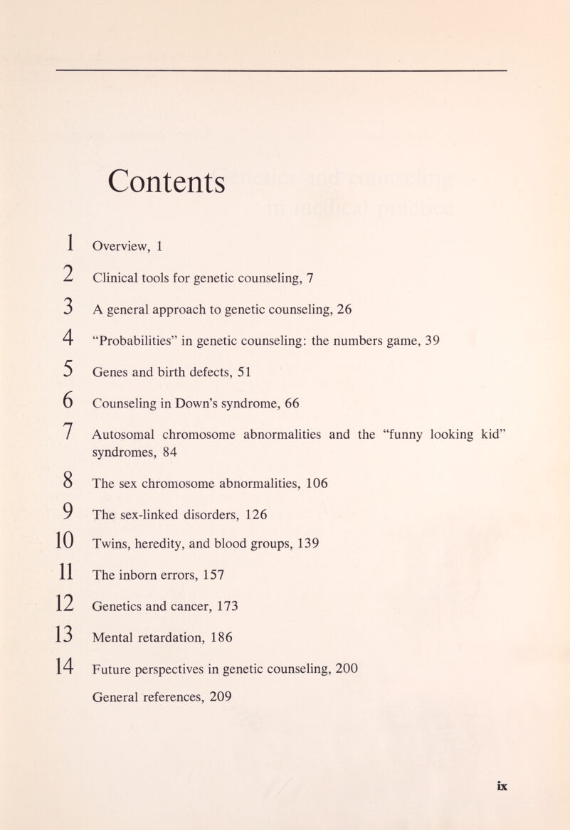 1 2 3 4 5 6 7 8 9 10 11 12 13 14 Contents Overview, 1 Clinical tools for genetic counseling, 7 A general approach to genetic counseling, 26 Probabilities in genetic counseling: the numbers game, 39 Genes and birth defects, 51 Counseling in Down's syndrome, 66 Autosomal chromosome abnormalities and the funny looking kid syndromes, 84 The sex chromosome abnormalities, 106 The sex-linked disorders, 126 Twins, heredity, and blood groups, 139 The inborn errors, 157 Genetics and cancer, 173 Mental retardation, 186 Future perspectives in genetic counseling, 200 General references, 209 ix