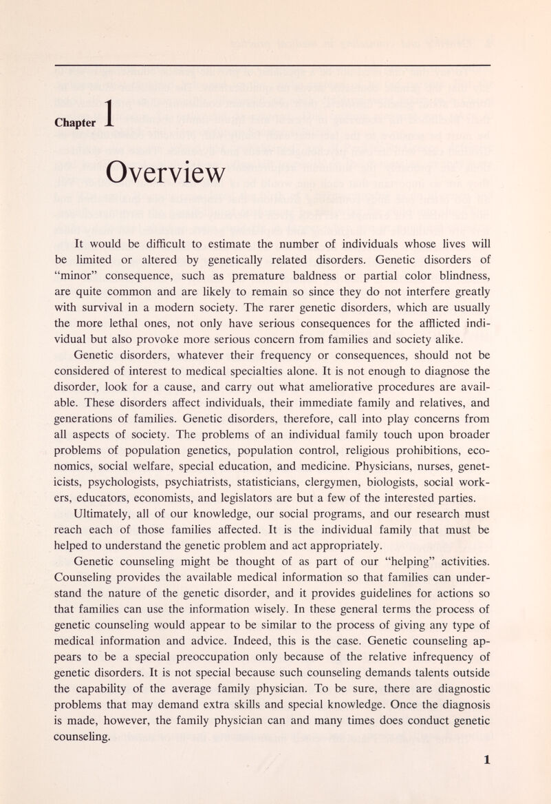 Chapter J. Overview It would be difficult to estimate the number of individuals whose lives will be limited or altered by genetically related disorders. Genetic disorders of minor consequence, such as premature baldness or partial color blindness, are quite common and are likely to remain so since they do not interfere greatly with survival in a modern society. The rarer genetic disorders, which are usually the more lethal ones, not only have serious consequences for the afflicted indi¬ vidual but also provoke more serious concern from families and society alike. Genetic disorders, whatever their frequency or consequences, should not be considered of interest to medical specialties alone. It is not enough to diagnose the disorder, look for a cause, and carry out what ameliorative procedures are avail¬ able. These disorders affect individuals, their immediate family and relatives, and generations of families. Genetic disorders, therefore, call into play concerns from all aspects of society. The problems of an individual family touch upon broader problems of population genetics, population control, religious prohibitions, eco¬ nomics, social welfare, special education, and medicine. Physicians, nurses, genet¬ icists, psychologists, psychiatrists, statisticians, clergymen, biologists, social work¬ ers, educators, economists, and legislators are but a few of the interested parties. Ultimately, all of our knowledge, our social programs, and our research must reach each of those families affected. It is the individual family that must be helped to understand the genetic problem and act appropriately. Genetic counseling might be thought of as part of our helping activities. Counseling provides the available medical information so that families can under¬ stand the nature of the genetic disorder, and it provides guidelines for actions so that families can use the information wisely. In these general terms the process of genetic counseling would appear to be similar to the process of giving any type of medical information and advice. Indeed, this is the case. Genetic counseling ap¬ pears to be a special preoccupation only because of the relative infrequency of genetic disorders. It is not special because such counseling demands talents outside the capability of the average family physician. To be sure, there are diagnostic problems that may demand extra skills and special knowledge. Once the diagnosis is made, however, the family physician can and many times does conduct genetic counseling. 1