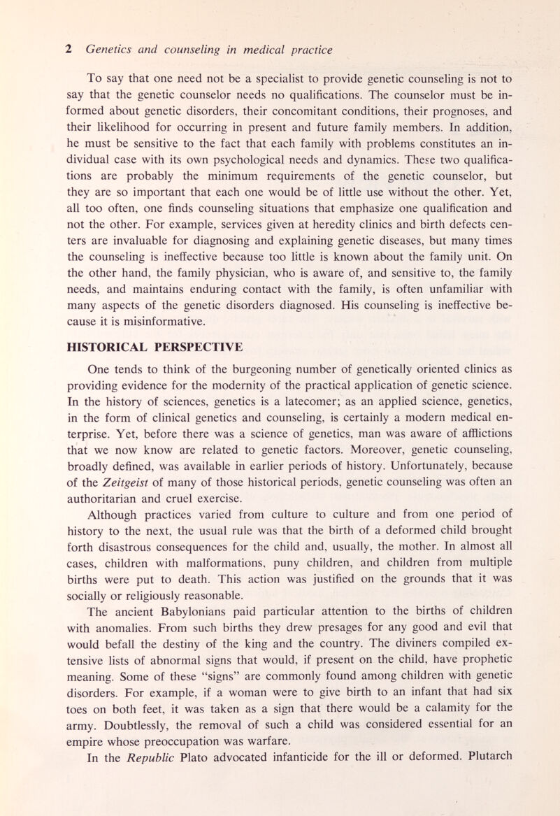 2 Genetics and counseling in medical practice To say that one need not be a specialist to provide genetic counseling is not to say that the genetic counselor needs no qualifications. The counselor must be in¬ formed about genetic disorders, their concomitant conditions, their prognoses, and their likelihood for occurring in present and future family members. In addition, he must be sensitive to the fact that each family with problems constitutes an in¬ dividual case with its own psychological needs and dynamics. These two qualifica¬ tions are probably the minimum requirements of the genetic counselor, but they are so important that each one would be of little use without the other. Yet, all too often, one finds counseling situations that emphasize one qualification and not the other. For example, services given at heredity clinics and birth defects cen¬ ters are invaluable for diagnosing and explaining genetic diseases, but many times the counseling is ineffective because too little is known about the family unit. On the other hand, the family physician, who is aware of, and sensitive to, the family needs, and maintains enduring contact with the family, is often unfamiliar with many aspects of the genetic disorders diagnosed. His counseling is ineffective be¬ cause it is misinformative. HISTORICAL PERSPECTIVE One tends to think of the burgeoning number of genetically oriented clinics as providing evidence for the modernity of the practical application of genetic science. In the history of sciences, genetics is a latecomer; as an applied science, genetics, in the form of clinical genetics and counseling, is certainly a modern medical en¬ terprise. Yet, before there was a science of genetics, man was aware of afflictions that we now know are related to genetic factors. Moreover, genetic counseling, broadly defined, was available in earlier periods of history. Unfortunately, because of the Zeitgeist of many of those historical periods, genetic counseling was often an authoritarian and cruel exercise. Although practices varied from culture to culture and from one period of history to the next, the usual rule was that the birth of a deformed child brought forth disastrous consequences for the child and, usually, the mother. In almost all cases, children with malformations, puny children, and children from multiple births were put to death. This action was justified on the grounds that it was socially or religiously reasonable. The ancient Babylonians paid particular attention to the births of children with anomalies. From such births they drew presages for any good and evil that would befall the destiny of the king and the country. The diviners compiled ex¬ tensive lists of abnormal signs that would, if present on the child, have prophetic meaning. Some of these signs are commonly found among children with genetic disorders. For example, if a woman were to give birth to an infant that had six toes on both feet, it was taken as a sign that there would be a calamity for the army. Doubtlessly, the removal of such a child was considered essential for an empire whose preoccupation was warfare. In the Republic Plato advocated infanticide for the ill or deformed. Plutarch