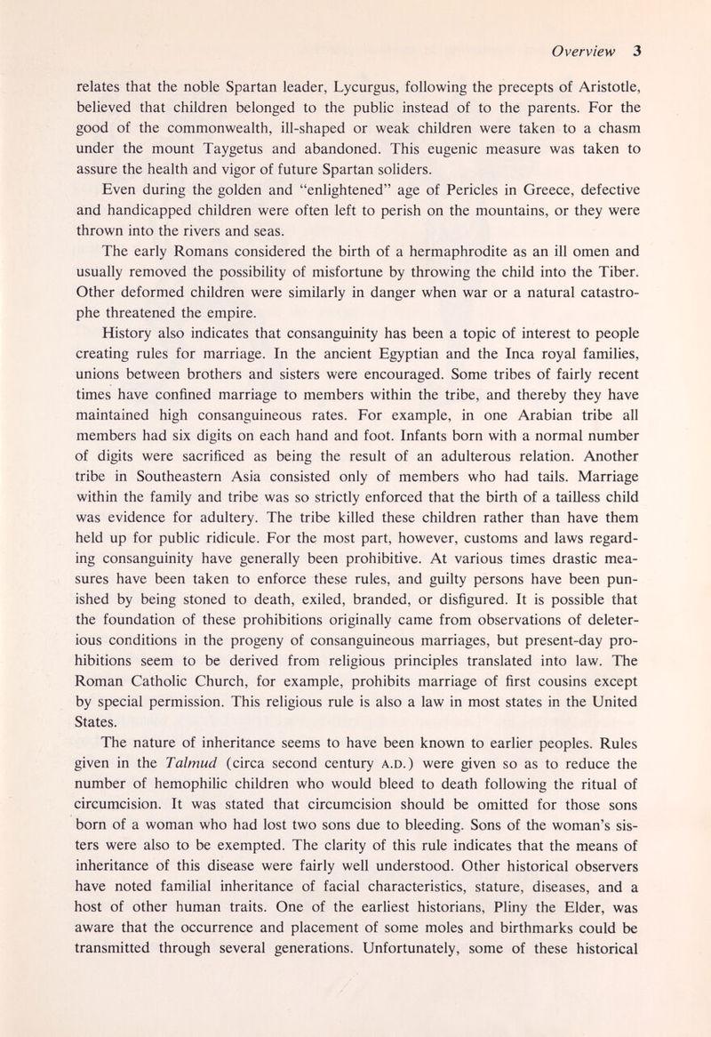 Overview 3 relates that the noble Spartan leader, Lycurgus, following the precepts of Aristotle, believed that children belonged to the public instead of to the parents. For the good of the commonwealth, ill-shaped or weak children were taken to a chasm under the mount Taygetus and abandoned. This eugenic measure was taken to assure the health and vigor of future Spartan soliders. Even during the golden and enlightened age of Pericles in Greece, defective and handicapped children were often left to perish on the mountains, or they were thrown into the rivers and seas. The early Romans considered the birth of a hermaphrodite as an ill omen and usually removed the possibility of misfortune by throwing the child into the Tiber. Other deformed children were similarly in danger when war or a natural catastro¬ phe threatened the empire. History also indicates that consanguinity has been a topic of interest to people creating rules for marriage. In the ancient Egyptian and the Inca royal families, unions between brothers and sisters were encouraged. Some tribes of fairly recent times have confined marriage to members within the tribe, and thereby they have maintained high consanguineous rates. For example, in one Arabian tribe all members had six digits on each hand and foot. Infants born with a normal number of digits were sacrificed as being the result of an adulterous relation. Another tribe in Southeastern Asia consisted only of members who had tails. Marriage within the family and tribe was so strictly enforced that the birth of a tailless child was evidence for adultery. The tribe killed these children rather than have them held up for public ridicule. For the most part, however, customs and laws regard¬ ing consanguinity have generally been prohibitive. At various times drastic mea¬ sures have been taken to enforce these rules, and guilty persons have been pun¬ ished by being stoned to death, exiled, branded, or disfigured. It is possible that the foundation of these prohibitions originally came from observations of deleter¬ ious conditions in the progeny of consanguineous marriages, but present-day pro¬ hibitions seem to be derived from religious principles translated into law. The Roman Catholic Church, for example, prohibits marriage of first cousins except by special permission. This religious rule is also a law in most states in the United States. The nature of inheritance seems to have been known to earlier peoples. Rules given in the Talmud (circa second century A.D.) were given so as to reduce the number of hemophilic children who would bleed to death following the ritual of circumcision. It was stated that circumcision should be omitted for those sons born of a woman who had lost two sons due to bleeding. Sons of the woman's sis¬ ters were also to be exempted. The clarity of this rule indicates that the means of inheritance of this disease were fairly well understood. Other historical observers have noted familial inheritance of facial characteristics, stature, diseases, and a host of other human traits. One of the earliest historians, Pliny the Elder, was aware that the occurrence and placement of some moles and birthmarks could be transmitted through several generations. Unfortunately, some of these historical