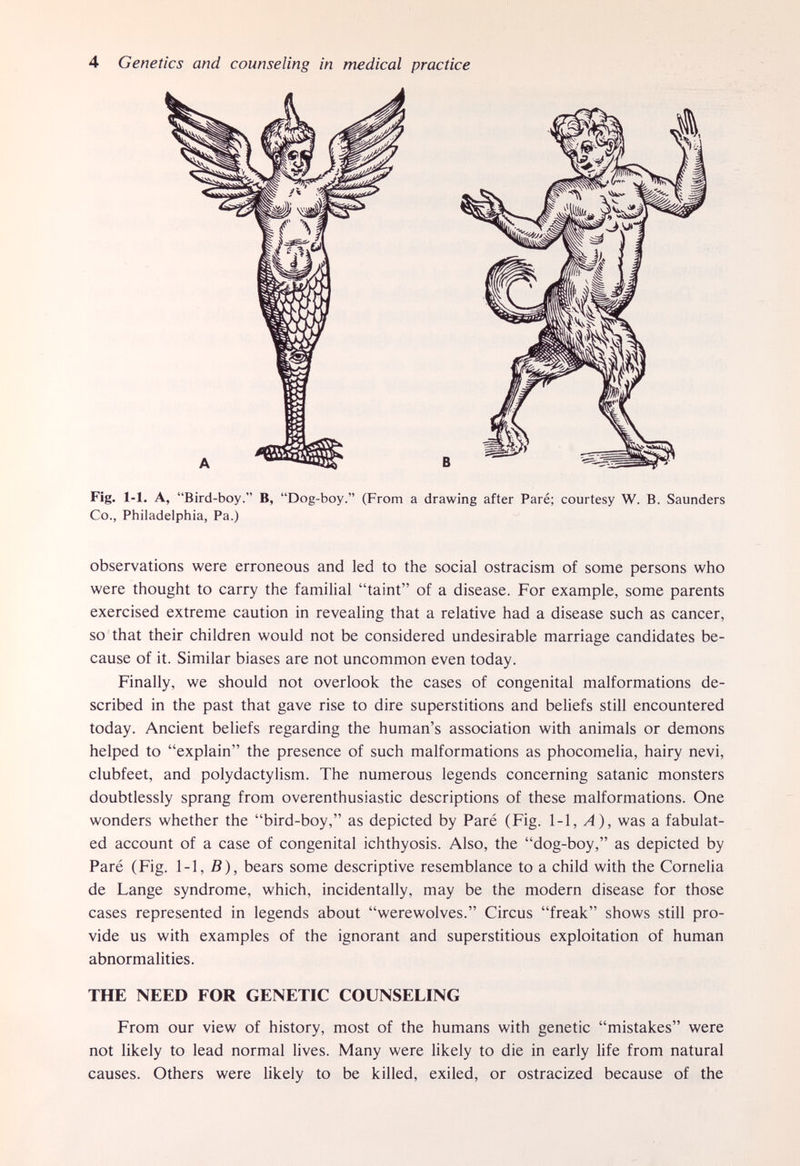 4 Genetics and counseling in medical practice Fig. 1-1. A, Bird-boy. B, Dog-boy. (From a drawing after Paré; courtesy W. B. Saunders Co., Philadelphia, Pa.) observations were erroneous and led to the social ostracism of some persons who were thought to carry the familial taint of a disease. For example, some parents exercised extreme caution in revealing that a relative had a disease such as cancer, so that their children would not be considered undesirable marriage candidates be¬ cause of it. Similar biases are not uncommon even today. Finally, we should not overlook the cases of congenital malformations de¬ scribed in the past that gave rise to dire superstitions and beliefs still encountered today. Ancient beliefs regarding the human's association with animals or demons helped to explain the presence of such malformations as phocomelia, hairy nevi, clubfeet, and polydactylism. The numerous legends concerning Satanic monsters doubtlessly sprang from overenthusiastic descriptions of these malformations. One wonders whether the bird-boy, as depicted by Paré (Fig. 1-1, A), was a fabulat- ed account of a case of congenital ichthyosis. Also, the dog-boy, as depicted by Paré (Fig. 1-1, B), bears some descriptive resemblance to a child with the Cornelia de Lange syndrome, which, incidentally, may be the modern disease for those cases represented in legends about werewolves. Circus freak shows still pro¬ vide us with examples of the ignorant and superstitious exploitation of human abnormalities. THE NEED FOR GENETIC COUNSELING From our view of history, most of the humans with genetic mistakes were not likely to lead normal lives. Many were likely to die in early life from natural causes. Others were likely to be killed, exiled, or ostracized because of the