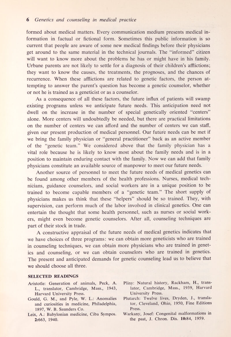 6 Genetics and counseling in medical practice formed about medical matters. Every communication medium presents medical in¬ formation in factual or fictional form. Sometimes this public information is so current that people are aware of some new medical findings before their physicians get around to the same material in the technical journals. The informed citizen will want to know more about the problems he has or might have in his family. Urbane parents are not likely to settle for a diagnosis of their children's afflictions; they want to know the causes, the treatments, the prognoses, and the chances of recurrence. When these afflictions are related to genetic factors, the person at¬ tempting to answer the parent's question has become a genetic counselor, whether or not he is trained as a geneticist or as a counselor. As a consequence of all these factors, the future influx of patients will swamp existing programs unless we anticipate future needs. This anticipation need not dwell on the increase in the number of special genetically oriented centers alone. More centers will undoubtedly be needed, but there are practical limitations on the number of centers we can afford and the number of centers we can staff, given our present production of medical personnel. Our future needs can be met if we bring the family physician or general practitioner back as an active member of the genetic team. We considered above that the family physician has a vital role because he is likely to know most about the family needs and is in a position to maintain enduring contact with the family. Now we can add that family physicians constitute an available source of manpower to meet our future needs. Another source of personnel to meet the future needs of medical genetics can be found among other members of the health professions. Nurses, medical tech¬ nicians, guidance counselors, and social workers are in a unique position to be trained to become capable members of a genetic team. The short supply of physicians makes us think that these helpers should be so trained. They, with supervision, can perform much of the labor involved in clinical genetics. One can entertain the thought that some health personnel, such as nurses or social work¬ ers, might even become genetic counselors. After all, counseling techniques are part of their stock in trade. A constructive appraisal of the future needs of medical genetics indicates that we have choices of three programs: we can obtain more geneticists who are trained in counseling techniques, we can obtain more physicians who are trained in genet¬ ics and counseling, or we can obtain counselors who are trained in genetics. The present and anticipated demands for genetic counseling lead us to believe that we should choose all three. SELECTED READINGS Aristotle: Generation of animals, Peck, A. L., translator, Cambridge, Mass., 1943, Harvard University Press. Gould, G. M., and Pyle, W. L.: Anomalies and curiosities in medicine, Philadelphia, 1897, W. B. Saunders Co. Leix, A.: Babylonian medicine, Ciba Sympos. 2:663, 1940. Pliny: Natural history, Rackham, H., trans¬ lator, Cambridge, Mass., 1939, Harvard University Press. Plutarch: Twelve lives, Dryden, J., transla¬ tor, Cleveland, Ohio, 1950, Fine Editions Press. Warkany, Josef: Congenital malformations in the past, J. Chron. Dis. 10:84, 1959.