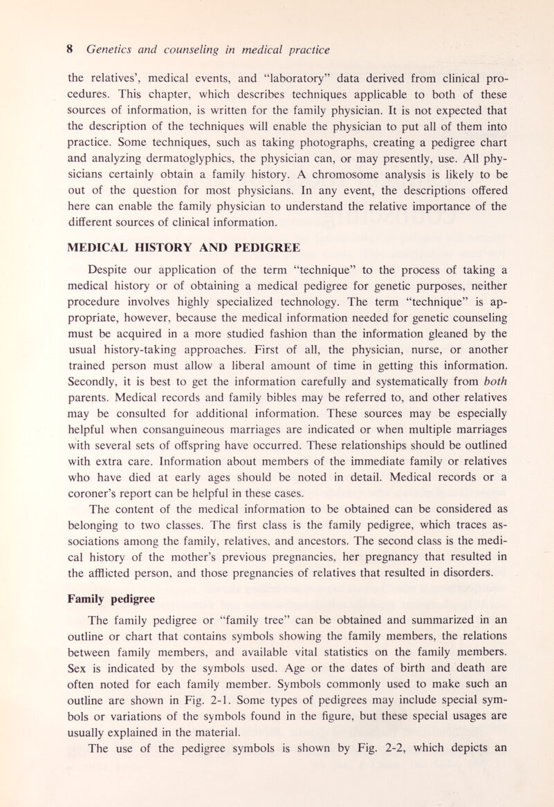 8 Genetics and counseling in medical practice the relatives', medical events, and laboratory data derived from clinical pro¬ cedures. This chapter, which describes techniques applicable to both of these sources of information, is written for the family physician. It is not expected that the description of the techniques will enable the physician to put all of them into practice. Some techniques, such as taking photographs, creating a pedigree chart and analyzing dermatoglyphics, the physician can, or may presently, use. All phy¬ sicians certainly obtain a family history. A chromosome analysis is likely to be out of the question for most physicians. In any event, the descriptions offered here can enable the family physician to understand the relative imjxjrtance of the different sources of clinical information. MEDICAL HISTORY AND PEDIGREE Despite our application of the term technique to the process of taking a medical history or of obtaining a medical pedigree for genetic purposes, neither procedure involves highly specialized technology. The term technique is ap¬ propriate, however, because the medical information needed for genetic counseling must be acquired in a more studied fashion than the information gleaned by the usual history-taking approaches. First of all, the physician, nurse, or another trained person must allow a liberal amount of time in getting this information. Secondly, it is best to get the information carefully and systematically from both parents. Medical records and family bibles may be referred to, and other relatives may be consulted for additional information. These sources may be especially helpful when consanguineous marriages are indicated or when multiple marriages with several sets of offspring have occurred. These relationships should be outlined with extra care. Information about members of the immediate family or relatives who have died at early ages should be noted in detail. Medical records or a coroner's report can be helpful in these cases. The content of the medical information to be obtained can be considered as belonging to two classes. The first class is the family pedigree, which traces as¬ sociations among the family, relatives, and ancestors. The second class is the medi¬ cal history of the mother's previous pregnancies, her pregnancy that resulted in the afflicted person, and those pregnancies of relatives that resulted in disorders. Family pedigree The family pedigree or family tree can be obtained and summarized in an outline or chart that contains symbols showing the family members, the relations between family members, and available vital statistics on the family members. Sex is indicated by the symbols used. Age or the dates of birth and death are often noted for each family member. Symbols commonly used to make such an outline are shown in Fig. 2-1. Some types of pedigrees may include special sym¬ bols or variations of the symbols found in the figure, but these special usages are usually explained in the material. The use of the pedigree symbols is shown by Fig. 2-2, which depicts an