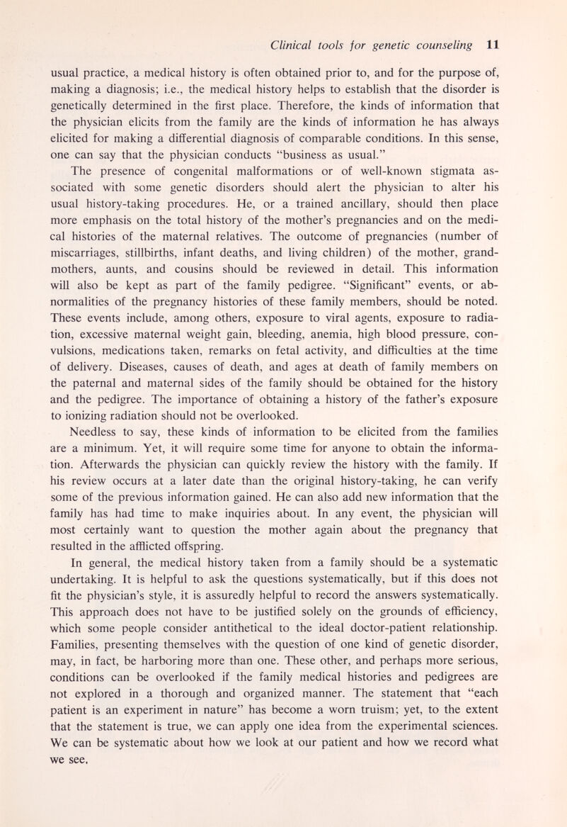 Clinical tools for genetic counseling 11 usual practice, a medical history is often obtained prior to, and for the purpose of, making a diagnosis; i.e., the medical history helps to establish that the disorder is genetically determined in the first place. Therefore, the kinds of information that the physician elicits from the family are the kinds of information he has always elicited for making a differential diagnosis of comparable conditions. In this sense, one can say that the physician conducts business as usual. The presence of congenital malformations or of well-known stigmata as¬ sociated with some genetic disorders should alert the physician to alter his usual history-taking procedures. He, or a trained ancillary, should then place more emphasis on the total history of the mother's pregnancies and on the medi¬ cal histories of the maternal relatives. The outcome of pregnancies (number of miscarriages, stillbirths, infant deaths, and living children) of the mother, grand¬ mothers, aunts, and cousins should be reviewed in detail. This information will also be kept as part of the family pedigree. Significant events, or ab¬ normalities of the pregnancy histories of these family members, should be noted. These events include, among others, exposure to viral agents, exposure to radia¬ tion, excessive maternal weight gain, bleeding, anemia, high blood pressure, con¬ vulsions, medications taken, remarks on fetal activity, and difficulties at the time of delivery. Diseases, causes of death, and ages at death of family members on the paternal and maternal sides of the family should be obtained for the history and the pedigree. The importance of obtaining a history of the father's exposure to ionizing radiation should not be overlooked. Needless to say, these kinds of information to be elicited from the families are a minimum. Yet, it will require some time for anyone to obtain the informa¬ tion. Afterwards the physician can quickly review the history with the family. If his review occurs at a later date than the original history-taking, he can verify some of the previous information gained. He can also add new information that the family has had time to make inquiries about. In any event, the physician will most certainly want to question the mother again about the pregnancy that resulted in the afflicted offspring. In general, the medical history taken from a family should be a systematic undertaking. It is helpful to ask the questions systematically, but if this does not fit the physician's style, it is assuredly helpful to record the answers systematically. This approach does not have to be justified solely on the grounds of efficiency, which some people consider antithetical to the ideal doctor-patient relationship. Families, presenting themselves with the question of one kind of genetic disorder, may, in fact, be harboring more than one. These other, and perhaps more serious, conditions can be overlooked if the family medical histories and pedigrees are not explored in a thorough and organized manner. The statement that each patient is an experiment in nature has become a worn truism; yet, to the extent that the statement is true, we can apply one idea from the experimental sciences. We can be systematic about how we look at our patient and how we record what we see.