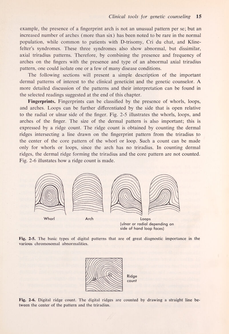 Clinical tools for genetic counseling 15 example, the presence of a fingerprint arch is not an unusual pattern per se; but an increased number of arches (more than six) has been noted to be rare in the normal population, while common to patients with D-trisomy, Cri du chat, and Kline- felter's syndromes. These three syndromes also show abnormal, but dissimilar, axial triradius patterns. Therefore, by combining the presence and frequency of arches on the fingers with the presence and type of an abnormal axial triradius pattern, one could isolate one or a few of many disease conditions. The following sections will present a simple description of the important dermal patterns of interest to the clinical geneticist and the genetic counselor. A more detailed discussion of the patterns and their interpretation can be found in the selected readings suggested at the end of this chapter. Fingerprints. Fingerprints can be classified by the presence of whorls, loops, and arches. Loops can be further differentiated by the side that is open relative to the radial or ulnar side of the finger. Fig. 2-5 illustrates the whorls, loops, and arches of the finger. The size of the dermal pattern is also important; this is expressed by a ridge count. The ridge count is obtained by counting the dermal ridges intersecting a line drawn on the fingerprint pattern from the triradius to the center of the core pattern of the whorl or loop. Such a count can be made only for whorls or loops, since the arch has no triradius. In counting dermal ridges, the dermal ridge forming the triradius and the core pattern are not counted. Fig. 2-6 illustates how a ridge count is made. Fig. 2-5. The basic types of digital patterns that are of great diagnostic importance in the various chromosomal abnormalities. Whorl Arch Loops (ulnar or radial depending on side of hand loop faces) Ridge count Fig. 2-6. Digital ridge count. The digital ridges are counted by drawing a straight line be¬ tween the center of the pattern and the triradius.