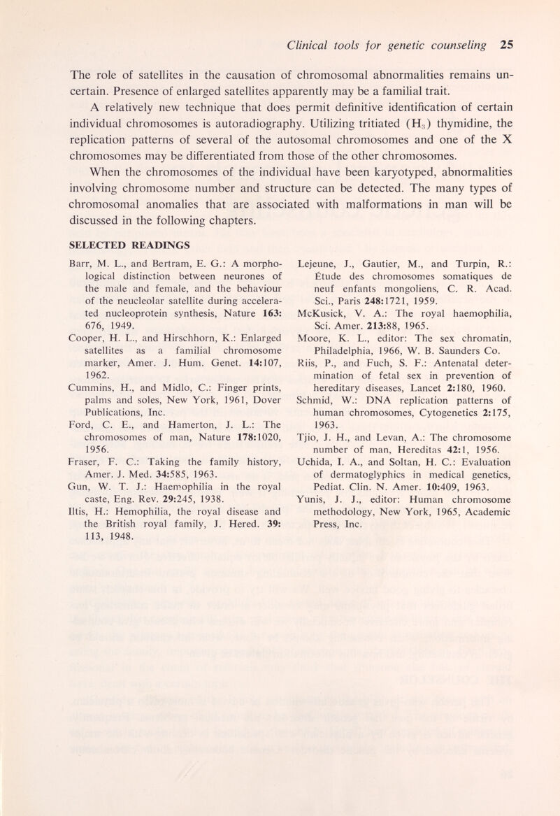 Clinical tools for genetic counseling 25 The role of satellites in the causation of chromosomal abnormalities remains un¬ certain. Presence of enlarged satellites apparently may be a familial trait. A relatively new technique that does permit definitive identification of certain individual chromosomes is autoradiography. Utilizing tritiated (Hj) thymidine, the replication patterns of several of the autosomal chromosomes and one of the X chromosomes may be differentiated from those of the other chromosomes. When the chromosomes of the individual have been karyotyped, abnormalities involving chromosome number and structure can be detected. The many types of chromosomal anomalies that are associated with malformations in man will be discussed in the following chapters. SELECTED READINGS Barr, M. L., and Bertram, E. G.: A morpho¬ logical distinction between neurones of the male and female, and the behaviour of the neucleolar satellite during accelera¬ ted nucleoprotein synthesis, Nature 163: 676, 1949. Cooper, H. L., and Hirschhorn, К.: Enlarged satellites as a familial chromosome marker, Amer. J. Hum. Genet. 14:107, 1962. Cummins, H., and Midlo, C.: Finger prints, palms and soles, New York, 1961, Dover Publications, Inc. Ford, C. E., and Hamerton, J. L.: The chromosomes of man. Nature 178:1020, 1956. Fraser, F. С.: Taking the family history. Amer. J. Med. 34:585, 1963. Gun, W. T. J.: Haemophilia in the royal caste, Eng. Rev. 29:245, 1938. Iltis, H.: Hemophilia, the royal disease and the British royal family, J. Hered. 39: 113, 1948. Lejeune, J., Gautier, M., and Turpin, R.: Étude des chromosomes somatiques de neuf enfants mongoliens, С. R. Acad. Sci., Paris 248:1721, 1959. McKusick, V. A.: The royal haemophilia, Sci. Amer. 213:88, 1965. Moore, К. L., editor; The sex chromatin, Philadelphia, 1966, W. В. Saunders Co. Riis, P., and Fuch, S. F.: Antenatal deter¬ mination of fetal sex in prevention of hereditary diseases, Lancet 2:180, 1960. Schmid, W.: DNA replication patterns of human chromosomes. Cytogenetics 2:175, 1963. Tjio, J. H., and Levan, A.; The chromosome number of man, Hereditas 42:1, 1956. Uchida, I. A., and Soltan, H. C.: Evaluation of dermatoglyphics in medical genetics, Pediat. Clin. N. Amer. 10:409, 1963. Yunis, J. J., editor: Human chromosome methodology. New York, 1965, Academic Press, Inc.