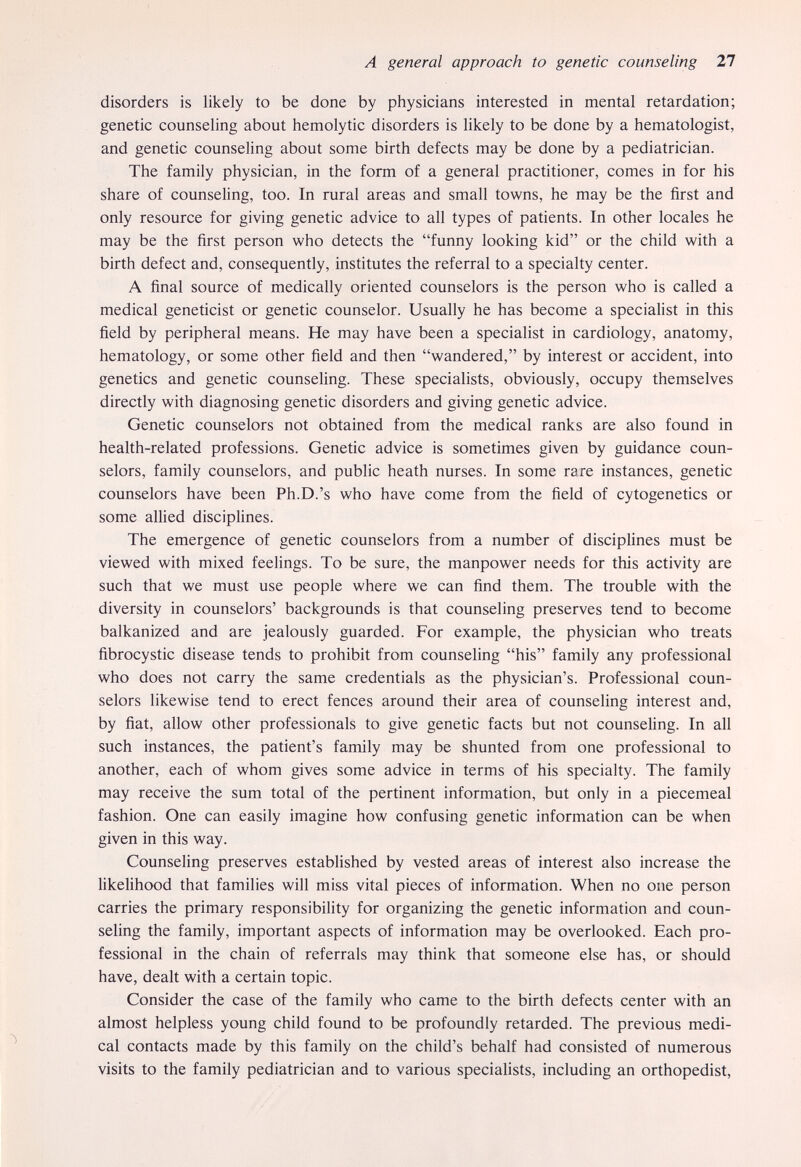A general approach to genetic counseling 27 disorders is likely to be done by physicians interested in mental retardation; genetic counseling about hemolytic disorders is likely to be done by a hematologist, and genetic counseling about some birth defects may be done by a pediatrician. The family physician, in the form of a general practitioner, comes in for his share of counseling, too. In rural areas and small towns, he may be the first and only resource for giving genetic advice to all types of patients. In other locales he may be the first person who detects the funny looking kid or the child with a birth defect and, consequently, institutes the referral to a specialty center. A final source of medically oriented counselors is the person who is called a medical geneticist or genetic counselor. Usually he has become a specialist in this field by peripheral means. He may have been a specialist in cardiology, anatomy, hematology, or some other field and then wandered, by interest or accident, into genetics and genetic counsehng. These specialists, obviously, occupy themselves directly with diagnosing genetic disorders and giving genetic advice. Genetic counselors not obtained from the medical ranks are also found in health-related professions. Genetic advice is sometimes given by guidance coun¬ selors, family counselors, and public heath nurses. In some rare instances, genetic counselors have been Ph.D.'s who have come from the field of cytogenetics or some allied disciplines. The emergence of genetic counselors from a number of disciplines must be viewed with mixed feelings. To be sure, the manpower needs for this activity are such that we must use people where we can find them. The trouble with the diversity in counselors' backgrounds is that counseling preserves tend to become balkanized and are jealously guarded. For example, the physician who treats fibrocystic disease tends to prohibit from counsehng his family any professional who does not carry the same credentials as the physician's. Professional coun¬ selors likewise tend to erect fences around their area of counseling interest and, by fiat, allow other professionals to give genetic facts but not counseling. In all such instances, the patient's family may be shunted from one professional to another, each of whom gives some advice in terms of his specialty. The family may receive the sum total of the pertinent information, but only in a piecemeal fashion. One can easily imagine how confusing genetic information can be when given in this way. Counseling preserves estabhshed by vested areas of interest also increase the likelihood that families will miss vital pieces of information. When no one person carries the primary responsibihty for organizing the genetic information and coun¬ seling the family, important aspects of information may be overlooked. Each pro¬ fessional in the chain of referrals may think that someone else has, or should have, dealt with a certain topic. Consider the case of the family who came to the birth defects center with an almost helpless young child found to be profoundly retarded. The previous medi¬ cal contacts made by this family on the child's behalf had consisted of numerous visits to the family pediatrician and to various speciaUsts, including an orthopedist.
