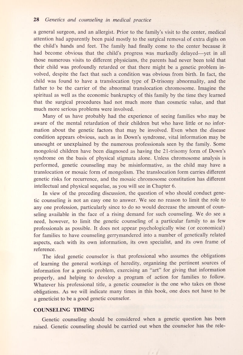 28 Genetics and counseling in medical practice a general surgeon, and an allergist. Prior to the family's visit to the center, medical attention had apparently been paid mostly to the surgical removal of extra digits on the child's hands and feet. The family had finally come to the center because it had become obvious that the child's progress was markedly delayed—yet in all those numerous visits to different physicians, the parents had never been told that their child was profoundly retarded or that there might be a genetic problem in¬ volved, despite the fact that such a condition was obvious from birth. In fact, the child was found to have a translocation type of D-trisomy abnormality, and the father to be the carrier of the abnormal translocation chromosome. Imagine the spiritual as well as the economic bankruptcy of this family by the time they learned that the surgical procedures had not much more than cosmetic value, and that much more serious problems were involved. Many of us have probably had the experience of seeing families who may be aware of the mental retardation of their children but who have little or no infor¬ mation about the genetic factors that may be involved. Even when the disease condition appears obvious, such as in Down's syndrome, vital information may be unsought or unexplained by the numerous professionals seen by the family. Some mongoloid children have been diagnosed as having the 21-trisomy form of Down's syndrome on the basis of physical stigmata alone. Unless chromosome analysis is performed, genetic counseling may be misinf ormati ve, as the child may have a translocation or mosaic form of mongolism. The translocation form carries different genetic risks for recurrence, and the mosaic chromosome constitution has different intellectual and physical sequelae, as you will see in Chapter 6. In view of the preceding discussion, the question of who should conduct gene¬ tic counseling is not an easy one to answer. We see no reason to limit the role to any one profession, particularly since to do so would decrease the amount of coun¬ seling available in the face of a rising demand for such counseling. We do see a need, however, to limit the genetic counseling of a particular family to as few professionals as possible. It does not appear psychologically wise (or economical) for families to have counseling gerrymandered into a number of genetically related aspects, each with its own information, its own specialist, and its own frame of reference. The ideal genetic counselor is that professional who assumes the obligations of learning the general workings of heredity, organizing the pertinent sources of information for a genetic problem, exercising an art for giving that information properly, and helping to develop a program of action for families to follow. Whatever his professional title, a genetic counselor is the one who takes on those obhgations. As we will indicate many times in this book, one does not have to be a geneticist to be a good genetic counselor. COUNSELING TIMING Genetic counseling should be considered when a genetic question has been raised. Genetic counseling should be carried out when the counselor has the rele- f ' #