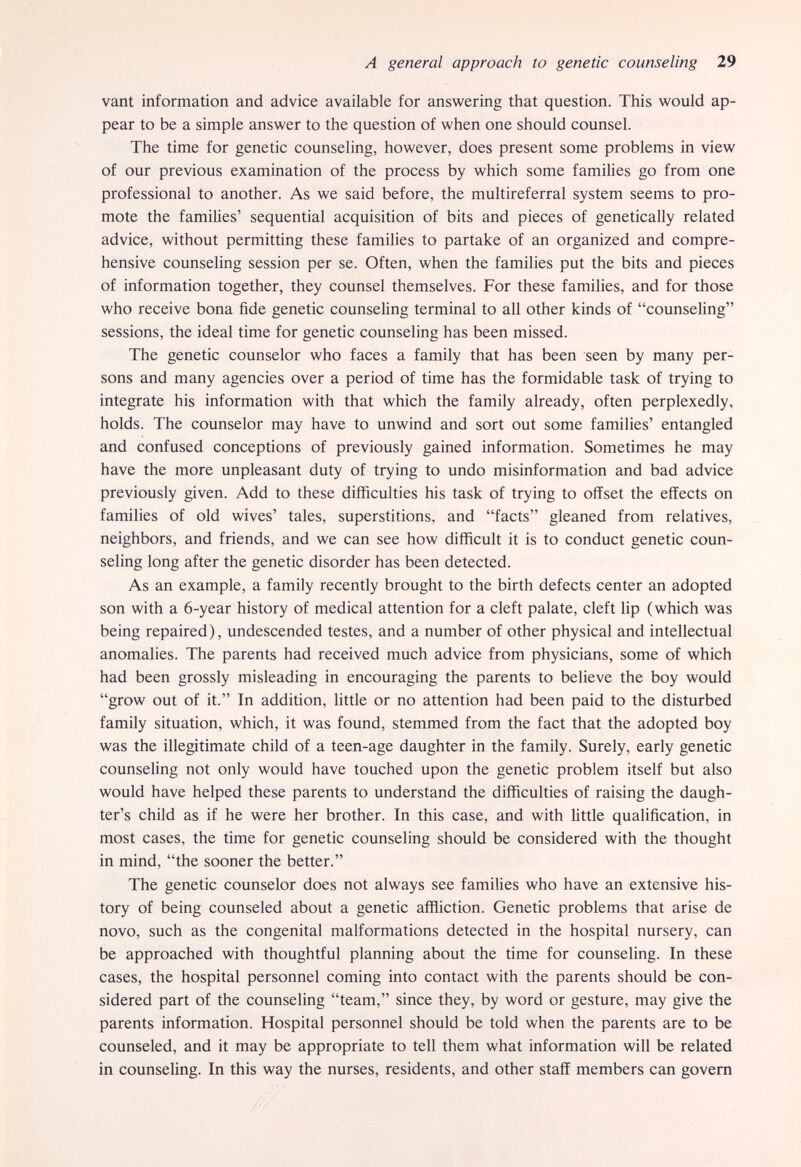 A general approach to genetic counseling 29 vant information and advice available for answering that question. This would ap¬ pear to be a simple answer to the question of when one should counsel. The time for genetic counseling, however, does present some problems in view of our previous examination of the process by which some families go from one professional to another. As we said before, the multireferral system seems to pro¬ mote the families' sequential acquisition of bits and pieces of genetically related advice, without permitting these families to partake of an organized and compre¬ hensive counseling session per se. Often, when the families put the bits and pieces of information together, they counsel themselves. For these families, and for those who receive bona fide genetic counseling terminal to all other kinds of counseling sessions, the ideal time for genetic counseling has been missed. The genetic counselor who faces a family that has been seen by many per¬ sons and many agencies over a period of time has the formidable task of trying to integrate his information with that which the family already, often perplexedly, holds. The counselor may have to unwind and sort out some families' entangled and confused conceptions of previously gained information. Sometimes he may have the more unpleasant duty of trying to undo misinformation and bad advice previously given. Add to these difficulties his task of trying to offset the effects on families of old wives' tales, superstitions, and facts gleaned from relatives, neighbors, and friends, and we can see how difficult it is to conduct genetic coun¬ seling long after the genetic disorder has been detected. As an example, a family recently brought to the birth defects center an adopted son with a 6-year history of medical attention for a cleft palate, cleft lip (which was being repaired), undescended testes, and a number of other physical and intellectual anomalies. The parents had received much advice from physicians, some of which had been grossly misleading in encouraging the parents to believe the boy would grow out of it. In addition, little or no attention had been paid to the disturbed family situation, which, it was found, stemmed from the fact that the adopted boy was the illegitimate child of a teen-age daughter in the family. Surely, early genetic counseling not only would have touched upon the genetic problem itself but also would have helped these parents to understand the difficulties of raising the daugh¬ ter's child as if he were her brother. In this case, and with little qualification, in most cases, the time for genetic counseling should be considered with the thought in mind, the sooner the better. The genetic counselor does not always see families who have an extensive his¬ tory of being counseled about a genetic affliction. Genetic problems that arise de novo, such as the congenital malformations detected in the hospital nursery, can be approached with thoughtful planning about the time for counseling. In these cases, the hospital personnel coming into contact with the parents should be con¬ sidered part of the counseling team, since they, by word or gesture, may give the parents information. Hospital personnel should be told when the parents are to be counseled, and it may be appropriate to tell them what information will be related in counseling. In this way the nurses, residents, and other staff members can govern