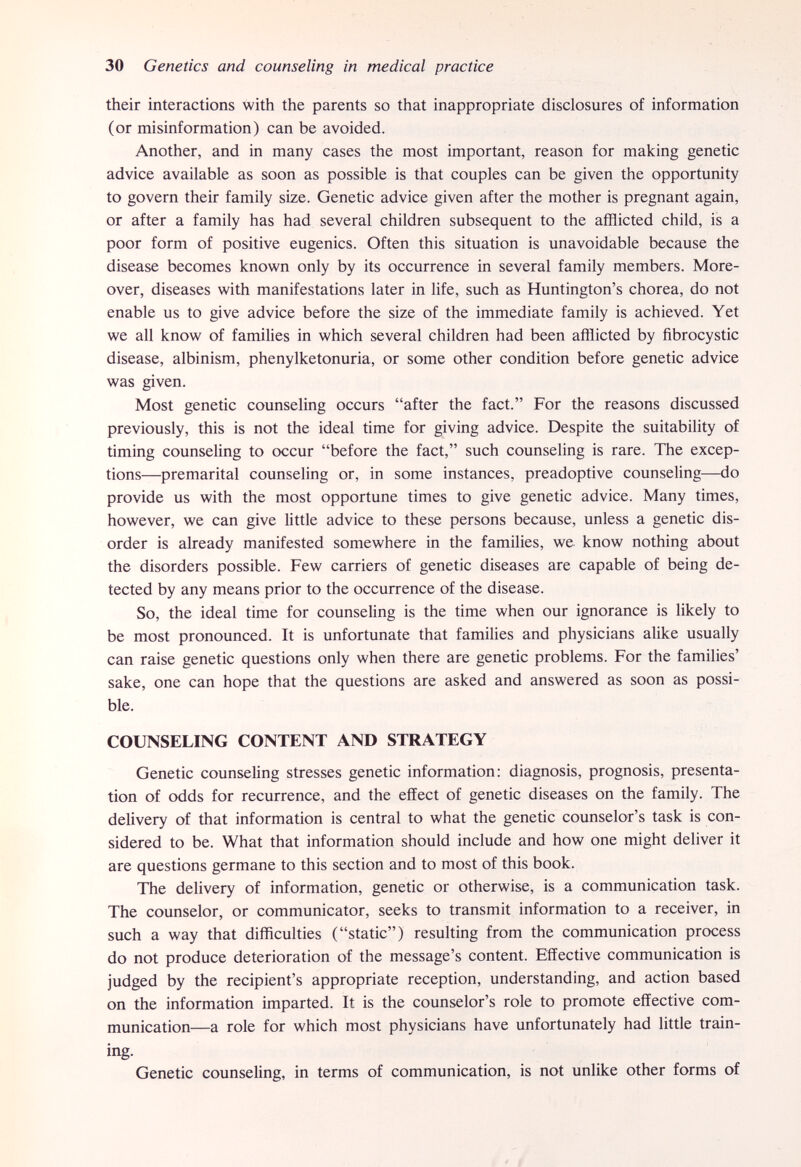 30 Genetics and counseling in medical practice their interactions with the parents so that inappropriate disclosures of information (or misinformation) can be avoided. Another, and in many cases the most important, reason for making genetic advice available as soon as possible is that couples can be given the opportunity to govern their family size. Genetic advice given after the mother is pregnant again, or after a family has had several children subsequent to the afïïicted child, is a poor form of positive eugenics. Often this situation is unavoidable because the disease becomes known only by its occurrence in several family members. More¬ over, diseases with manifestations later in life, such as Huntington's chorea, do not enable us to give advice before the size of the immediate family is achieved. Yet we all know of families in which several children had been afflicted by fibrocystic disease, albinism, phenylketonuria, or some other condition before genetic advice was given. Most genetic counseling occurs after the fact. For the reasons discussed previously, this is not the ideal time for giving advice. Despite the suitability of timing counseling to occur before the fact, such counseling is rare. The excep¬ tions—premarital counseling or, in some instances, preadoptive counseling—do provide us with the most opportune times to give genetic advice. Many times, however, we can give little advice to these persons because, unless a genetic dis¬ order is already manifested somewhere in the families, we know nothing about the disorders possible. Few carriers of genetic diseases are capable of being de¬ tected by any means prior to the occurrence of the disease. So, the ideal time for counseling is the time when our ignorance is likely to be most pronounced. It is unfortunate that families and physicians alike usually can raise genetic questions only when there are genetic problems. For the families' sake, one can hope that the questions are asked and answered as soon as possi¬ ble. COUNSELING CONTENT AND STRATEGY Genetic counseling stresses genetic information: diagnosis, prognosis, presenta¬ tion of odds for recurrence, and the effect of genetic diseases on the family. The delivery of that information is central to what the genetic counselor's task is con¬ sidered to be. What that information should include and how one might deliver it are questions germane to this section and to most of this book. The delivery of information, genetic or otherwise, is a communication task. The counselor, or communicator, seeks to transmit information to a receiver, in such a way that difficulties (static) resulting from the communication process do not produce deterioration of the message's content. Effective communication is judged by the recipient's appropriate reception, understanding, and action based on the information imparted. It is the counselor's role to promote effective com¬ munication—a role for which most physicians have unfortunately had little train¬ ing. Genetic counseling, in terms of communication, is not unlike other forms of