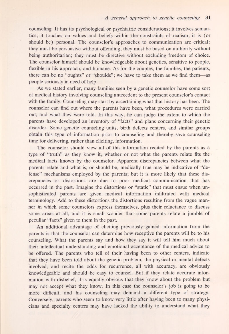A general approach to genetic counseling 31 counseling. It has its psychological or psychiatric considerations; it involves seman¬ tics; it touches on values and beliefs within the constraints of realism; it is (or should be) personal. The counselor's approaches to communication are critical: they must be persuasive without offending; they must be based on authority without being authoritarian; they must be directive without excluding freedom of choice. The counselor himself should be knowledgeable about genetics, sensitive to people, flexible in his approach, and humane. As for the couples, the families, the patients, there can be no oughts or shoulds; we have to take them as we find them—as people seriously in need of help. As we stated earlier, many families seen by a genetic counselor have some sort of medical history involving counseling antecedent to the present counselor's contact with the family. Counseling may start by ascertaining what that history has been. The counselor can find out where the parents have been, what procedures were carried out, and what they were told. In this way, he can judge the extent to which the parents have developed an inventory of facts and plans concerning their genetic disorder. Some genetic counseling units, birth defects centers, and similar groups obtain this type of information prior to counseling and thereby save counseling time for delivering, rather than eliciting, information. The counselor should view all of this information recited by the parents as a type of truth as they know it, whether or not what the parents relate fits the medical facts known by the counselor. Apparent discrepancies between what the parents relate and what is, or should be, medically true may be indicative of de¬ fense mechanisms employed by the parents; but it is more Ukely that these dis¬ crepancies or distortions are due to poor medical communication that has occurred in the past. Imagine the distortions or static that must ensue when un¬ sophisticated parents are given medical information infiltrated with medical terminology. Add to these distortions the distortions resulting from the vague man¬ ner in which some counselors express themselves, plus their reluctance to discuss some areas at all, and it is small wonder that some parents relate a jumble of peculiar facts given to them in the past. An additional advantage of eliciting previously gained information from the parents is that the counselor can determine how receptive the parents will be to his counseling. What the parents say and how they say it will tell him much about their intellectual understanding and emotional acceptance of the medical advice to be offered. The parents who tell of their having been to other centers, indicate that they have been told about the genetic problem, the physical or mental defects involved, and recite the odds for recurrence, all with accuracy, are obviously knowledgeable and should be easy to counsel. But if they relate accurate infor¬ mation with disbelief, it is equally obvious that they know about the problem but may not accept what they know. In this case the counselor's job is going to be more difficult, and his counseling may demand a different type of strategy. Conversely, parents who seem to know very little after having been to many physi¬ cians and specialty centers may have lacked the ability to understand what they