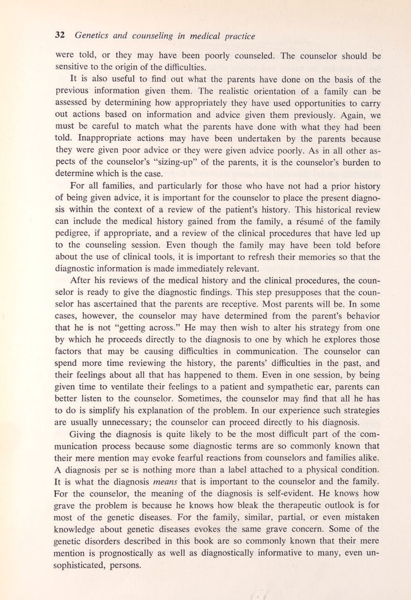 32 Genetics and counseling in medical practice were told, or they may have been poorly counseled. The counselor should be sensitive to the origin of the difficulties. It is also useful to find out what the parents have done on the basis of the previous information given them. The realistic orientation of a family can be assessed by determining how appropriately they have used opportunities to carry out actions based on information and advice given them previously. Again, we must be careful to match what the parents have done with what they had been told. Inappropriate actions may have been undertaken by the parents because they were given poor advice or they were given advice poorly. As in all other as¬ pects of the counselor's sizing-up of the parents, it is the counselor's burden to determine which is the case. For all families, and particularly for those who have not had a prior history of being given advice, it is important for the counselor to place the present diagno¬ sis within the context of a review of the patient's history. This historical review can include the medical history gained from the family, a résumé of the family pedigree, if appropriate, and a review of the clinical procedures that have led up to the counseling session. Even though the family may have been told before about the use of clinical tools, it is important to refresh their memories so that the diagnostic information is made immediately relevant. After his reviews of the medical history and the clinical procedures, the coun¬ selor is ready to give the diagnostic findings. This step presupposes that the coun¬ selor has ascertained that the parents are receptive. Most parents will be. In some cases, however, the counselor may have determined from the parent's behavior that he is not getting across. He may then wish to alter his strategy from one by which he proceeds directly to the diagnosis to one by which he explores those factors that may be causing difficulties in communication. The counselor can spend more time reviewing the history, the parents' difficulties in the past, and their feelings about all that has happened to them. Even in one session, by being given time to ventilate their feelings to a patient and sympathetic ear, parents can better listen to the counselor. Sometimes, the counselor may find that all he has to do is simplify his explanation of the problem. In our experience such strategies are usually unnecessary; the counselor can proceed directly to his diagnosis. Giving the diagnosis is quite likely to be the most difficult part of the com¬ munication process because some diagnostic terms are so commonly known that their mere mention may evoke fearful reactions from counselors and families alike. A diagnosis per se is nothing more than a label attached to a physical condition. It is what the diagnosis means that is important to the counselor and the family. For the counselor, the meaning of the diagnosis is self-evident. He knows how grave the problem is because he knows how bleak the therapeutic outlook is for most of the genetic diseases. For the family, similar, partial, or even mistaken knowledge about genetic diseases evokes the same grave concern. Some of the genetic disorders described in this book are so commonly known that their mere mention is prognostically as well as diagnostically informative to many, even un¬ sophisticated, persons.