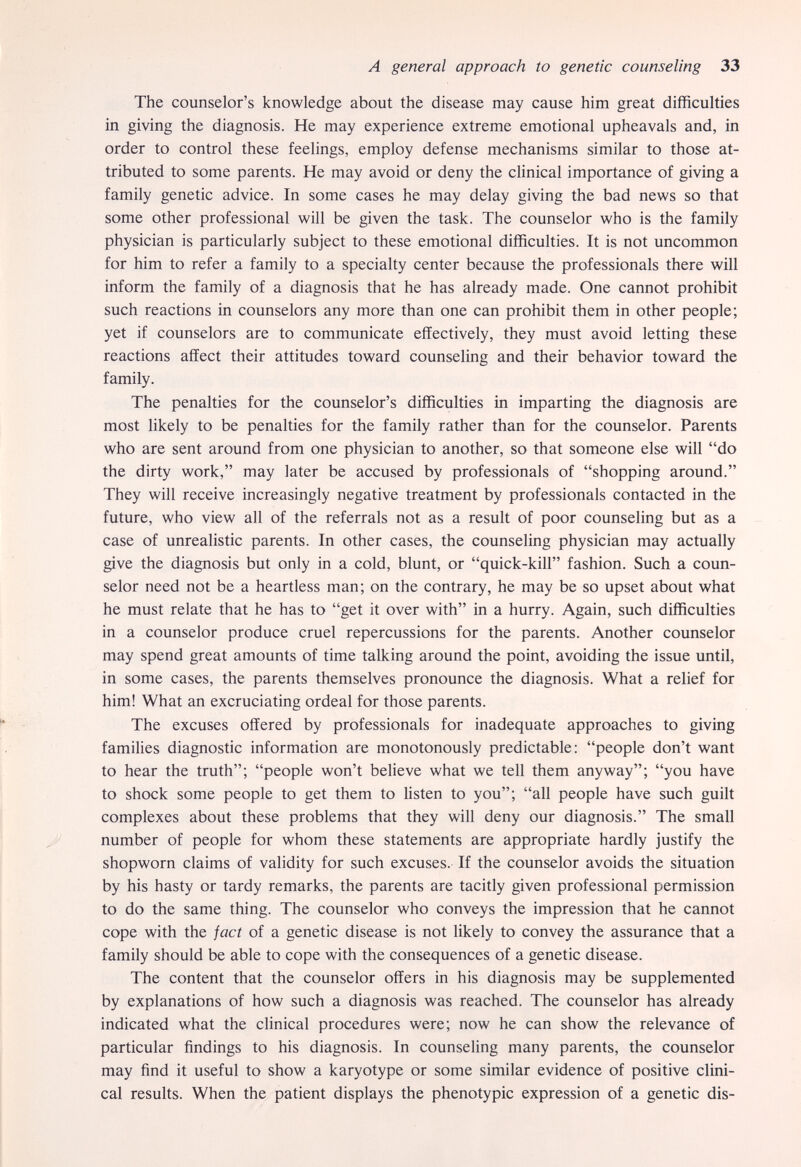 A general approach to genetic counseling 33 The counselor's knowledge about the disease may cause him great difficulties in giving the diagnosis. He may experience extreme emotional upheavals and, in order to control these feelings, employ defense mechanisms similar to those at¬ tributed to some parents. He may avoid or deny the clinical importance of giving a family genetic advice. In some cases he may delay giving the bad news so that some other professional will be given the task. The counselor who is the family physician is particularly subject to these emotional difficulties. It is not uncommon for him to refer a family to a specialty center because the professionals there will inform the family of a diagnosis that he has already made. One cannot prohibit such reactions in counselors any more than one can prohibit them in other people; yet if counselors are to communicate effectively, they must avoid letting these reactions affect their attitudes toward counseling and their behavior toward the family. The penalties for the counselor's difficulties in imparting the diagnosis are most likely to be penalties for the family rather than for the counselor. Parents who are sent around from one physician to another, so that someone else will do the dirty work, may later be accused by professionals of shopping around. They will receive increasingly negative treatment by professionals contacted in the future, who view all of the referrals not as a result of poor counseling but as a case of unrealistic parents. In other cases, the counseling physician may actually give the diagnosis but only in a cold, blunt, or quick-kill fashion. Such a coun¬ selor need not be a heartless man; on the contrary, he may be so upset about what he must relate that he has to get it over with in a hurry. Again, such difficulties in a counselor produce cruel repercussions for the parents. Another counselor may spend great amounts of time talking around the point, avoiding the issue until, in some cases, the parents themselves pronounce the diagnosis. What a relief for him! What an excruciating ordeal for those parents. The excuses offered by professionals for inadequate approaches to giving families diagnostic information are monotonously predictable: people don't want to hear the truth; people won't believe what we tell them anyway; you have to shock some people to get them to listen to you; all people have such guilt complexes about these problems that they will deny our diagnosis. The small number of people for whom these statements are appropriate hardly justify the shopworn claims of validity for such excuses. If the counselor avoids the situation by his hasty or tardy remarks, the parents are tacitly given professional permission to do the same thing. The counselor who conveys the impression that he cannot cope with the fact of a genetic disease is not likely to convey the assurance that a family should be able to cope with the consequences of a genetic disease. The content that the counselor offers in his diagnosis may be supplemented by explanations of how such a diagnosis was reached. The counselor has already indicated what the clinical procedures were; now he can show the relevance of particular findings to his diagnosis. In counseling many parents, the counselor may find it useful to show a karyotype or some similar evidence of positive clini¬ cal results. When the patient displays the phenotypic expression of a genetic dis-