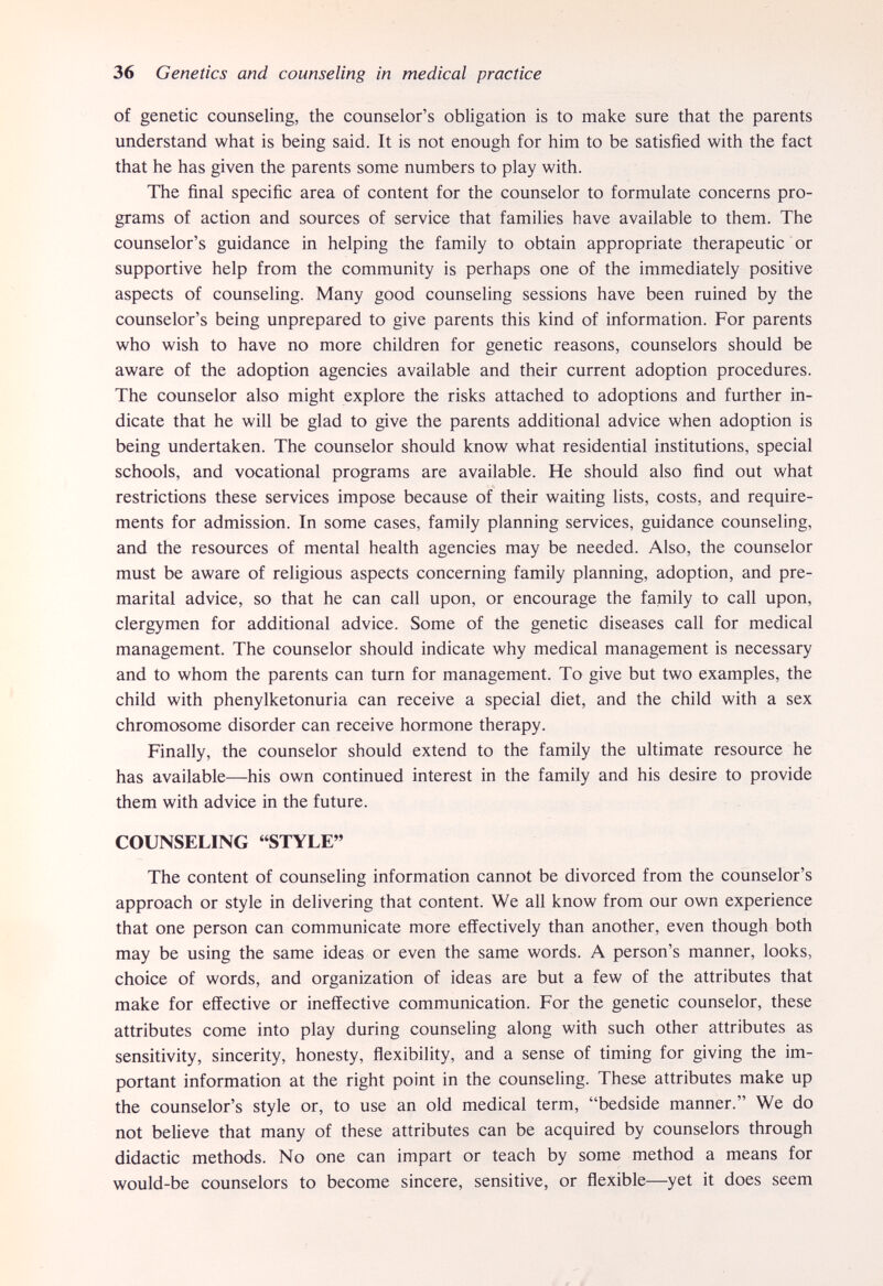 36 Genetics and counseling in medical practice of genetic counseling, the counselor's obligation is to make sure that the parents understand what is being said. It is not enough for him to be satisfied with the fact that he has given the parents some numbers to play with. The final specific area of content for the counselor to formulate concerns pro¬ grams of action and sources of service that families have available to them. The counselor's guidance in helping the family to obtain appropriate therapeutic or supportive help from the community is perhaps one of the immediately positive aspects of counseling. Many good counseling sessions have been ruined by the counselor's being unprepared to give parents this kind of information. For parents who wish to have no more children for genetic reasons, counselors should be aware of the adoption agencies available and their current adoption procedures. The counselor also might explore the risks attached to adoptions and further in¬ dicate that he will be glad to give the parents additional advice when adoption is being undertaken. The counselor should know what residential institutions, special schools, and vocational programs are available. He should also find out what restrictions these services impose because of their waiting lists, costs, and require¬ ments for admission. In some cases, family planning services, guidance counseling, and the resources of mental health agencies may be needed. Also, the counselor must be aware of religious aspects concerning family planning, adoption, and pre¬ marital advice, so that he can call upon, or encourage the family to call upon, clergymen for additional advice. Some of the genetic diseases call for medical management. The counselor should indicate why medical management is necessary and to whom the parents can turn for management. To give but two examples, the child with phenylketonuria can receive a special diet, and the child with a sex chromosome disorder can receive hormone therapy. Finally, the counselor should extend to the family the ultimate resource he has available—his own continued interest in the family and his desire to provide them with advice in the future. COUNSELING STYLE The content of counseling information cannot be divorced from the counselor's approach or style in delivering that content. We all know from our own experience that one person can communicate more effectively than another, even though both may be using the same ideas or even the same words. A person's manner, looks, choice of words, and organization of ideas are but a few of the attributes that make for effective or ineffective communication. For the genetic counselor, these attributes come into play during counseling along with such other attributes as sensitivity, sincerity, honesty, flexibility, and a sense of timing for giving the im¬ portant information at the right point in the counseling. These attributes make up the counselor's style or, to use an old medical term, bedside manner. We do not believe that many of these attributes can be acquired by counselors through didactic methods. No one can impart or teach by some method a means for would-be counselors to become sincere, sensitive, or flexible—yet it does seem