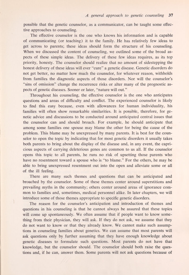 A general approach to genetic counseling 37 possible that the genetic counselor, as a communicator, can be taught some effec¬ tive approaches to counseling. The effective counselor is the one who knows his information and is capable of communicating (or teaching) it to the family. He has relatively few ideas to get across to parents; these ideas should form the structure of his counseling. When we discussed the content of counseling, we outlined some of the broad as¬ pects of these simple ideas. The delivery of these few ideas requires, as its top priority, honesty. The counselor should realize that no amount of sidestepping the honest delivery of these ideas will ever cure a genetic disease. Genetic disorders do not get better, no matter how much the counselor, for whatever reason, withholds from families the diagnostic aspects of those disorders. Nor will the counselor's sins of omission change the recurrence risks or alter many of the prognostic as¬ pects of genetic diseases. Sooner or later, nature will out. Throughout his counseling, the effective counselor is the one who anticipates questions and areas of difficulty and conflict. The experienced counselor is likely to ñnd this easy because, even with allowances for human individuality, his families will often show remarkable similarities. It is possible, therefore, for ge¬ netic advice and discussions to be conducted around anticipated central issues that the counselor can and should broach. For example, he should anticipate that among some families one spouse may blame the other for being the cause of the problem. This blame may be unexpressed by many parents. It is best for the coun¬ selor to open the topic by indicating that for most genetic disorders it usually takes both parents to bring about the display of the disease and, in any event, the capri¬ cious aspects of carrying deleterious genes are common to us all. If the counselor opens this topic to all parents, he runs no risk of upsetting those parents who have no resentment toward a spouse who is to blame. For the others, he may be able to bring unexpressed resentment out into the open and alleviate some or all of the ill feeling. There are many such themes and questions that can be anticipated and broached by the counselor. Some of these themes center around superstitions and prevailing myths in the community; others center around areas of ignorance com¬ mon to famihes and, sometimes, medical personnel alike. In later chapters, we will introduce some of those themes appropriate to speciñc genetic disorders. The reason for the counselor's anticipation and introduction of themes and questions in his counseling is that he cannot always be assured that these topics will come up spontaneously. We often assume that if people want to know some¬ thing from their physician, they will ask. If they do not ask, we assume that they do not want to know or that they already know. We cannot make such assump¬ tions in counseling families about genetics. We can assume that most parents will ask questions only by further assuming that they have enough knowledge about genetic diseases to formulate such questions. Most parents do not have that knowledge, but the counselor should. The counselor should both raise the ques¬ tions and, if he can, answer them. Some parents will not ask questions because of